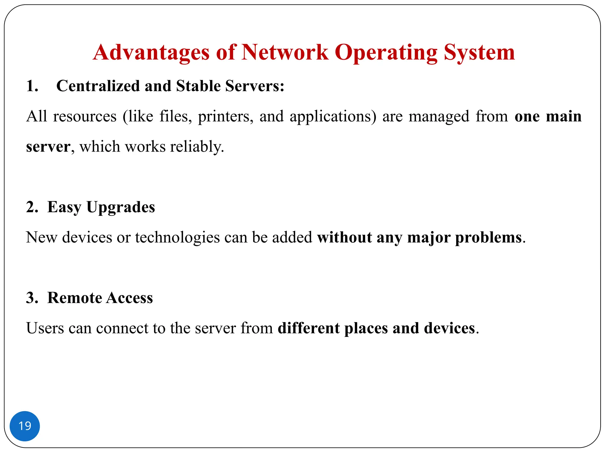 19
Advantages of Network Operating System
1. Centralized and Stable Servers:
All resources (like files, printers, and applications) are managed from one main
server, which works reliably.
2. Easy Upgrades
New devices or technologies can be added without any major problems.
3. Remote Access
Users can connect to the server from different places and devices.
 