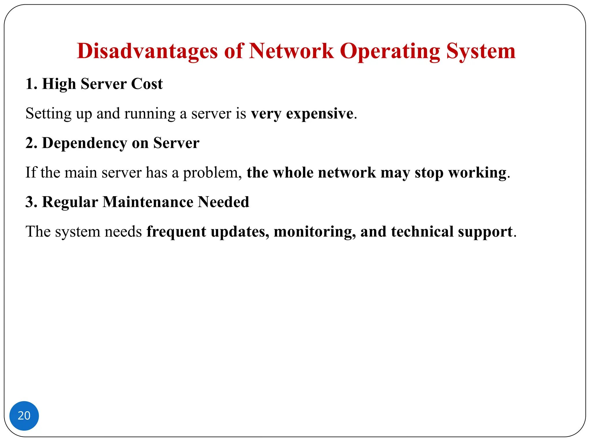 20
Disadvantages of Network Operating System
1. High Server Cost
Setting up and running a server is very expensive.
2. Dependency on Server
If the main server has a problem, the whole network may stop working.
3. Regular Maintenance Needed
The system needs frequent updates, monitoring, and technical support.
 