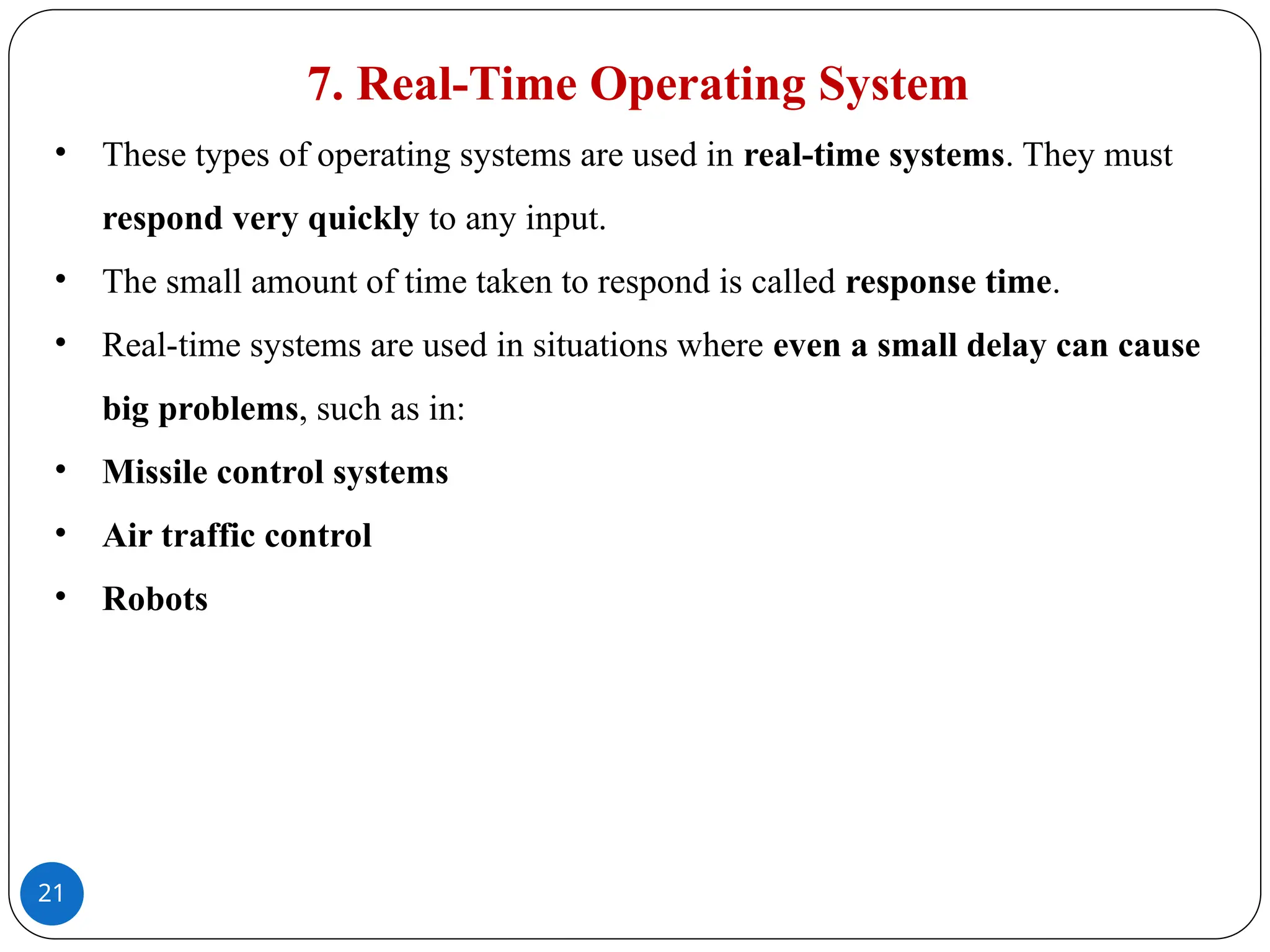 21
7. Real-Time Operating System
• These types of operating systems are used in real-time systems. They must
respond very quickly to any input.
• The small amount of time taken to respond is called response time.
• Real-time systems are used in situations where even a small delay can cause
big problems, such as in:
• Missile control systems
• Air traffic control
• Robots
 