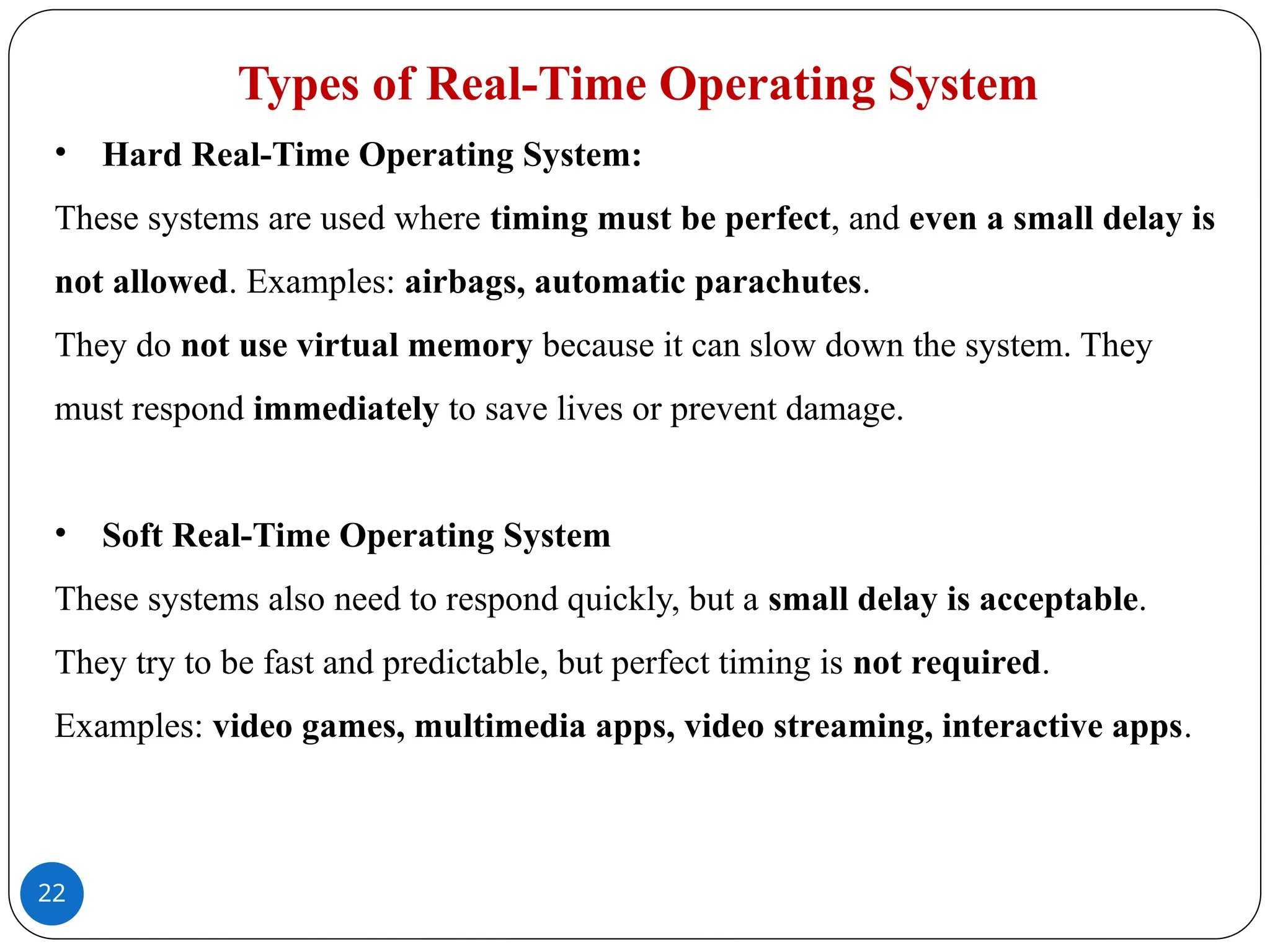 22
Types of Real-Time Operating System
• Hard Real-Time Operating System:
These systems are used where timing must be perfect, and even a small delay is
not allowed. Examples: airbags, automatic parachutes.
They do not use virtual memory because it can slow down the system. They
must respond immediately to save lives or prevent damage.
• Soft Real-Time Operating System
These systems also need to respond quickly, but a small delay is acceptable.
They try to be fast and predictable, but perfect timing is not required.
Examples: video games, multimedia apps, video streaming, interactive apps.
 