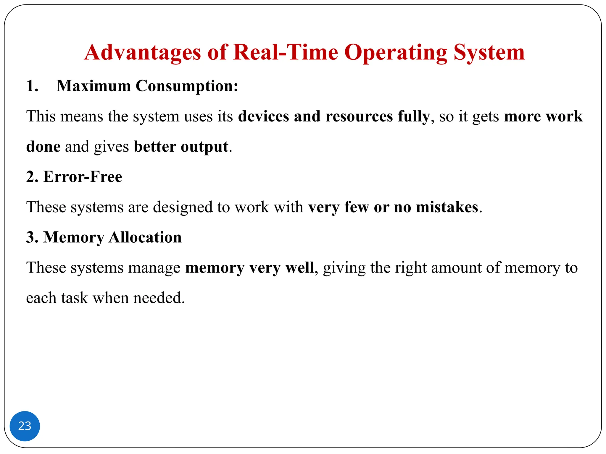 23
Advantages of Real-Time Operating System
1. Maximum Consumption:
This means the system uses its devices and resources fully, so it gets more work
done and gives better output.
2. Error-Free
These systems are designed to work with very few or no mistakes.
3. Memory Allocation
These systems manage memory very well, giving the right amount of memory to
each task when needed.
 