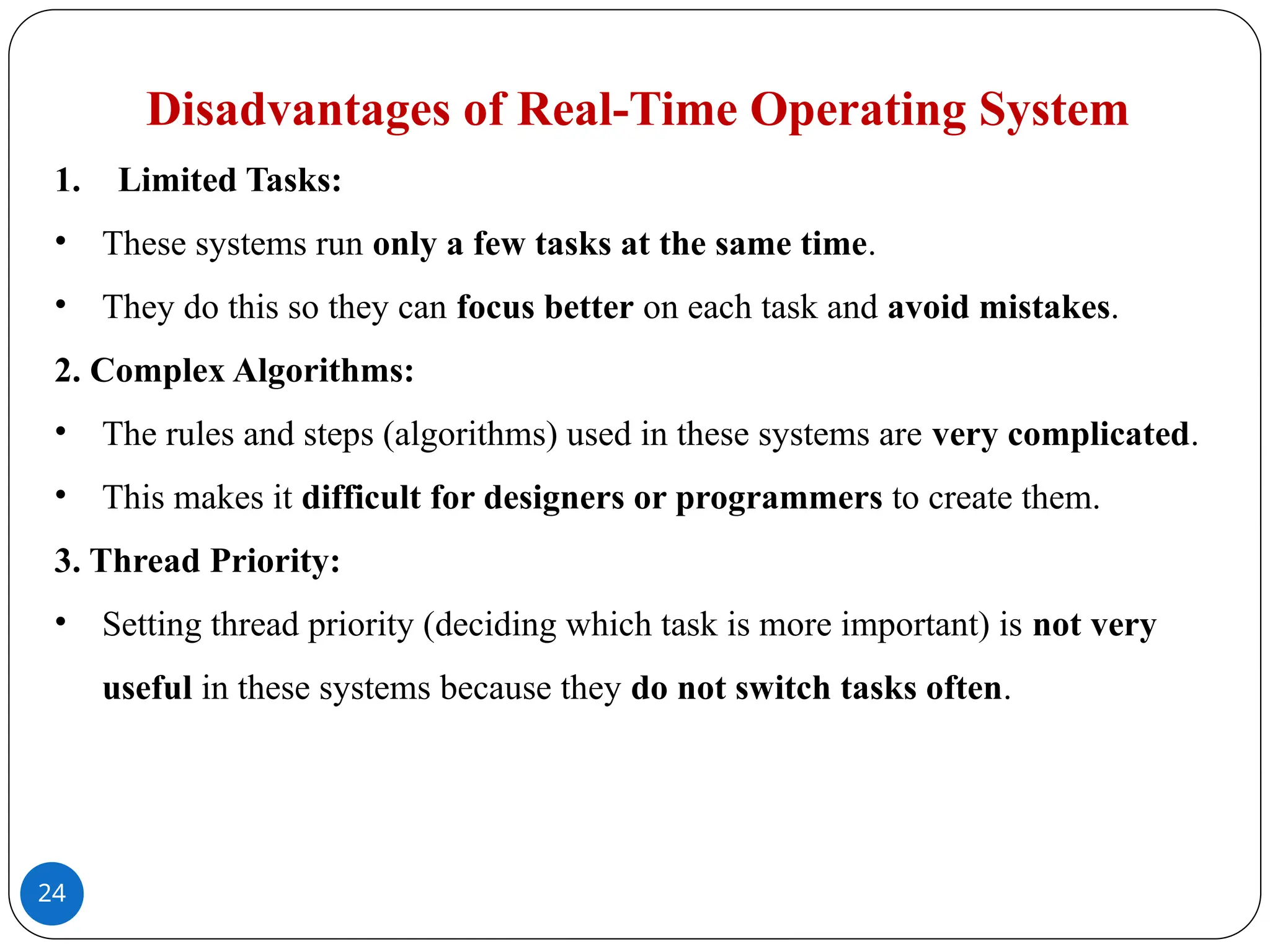 24
Disadvantages of Real-Time Operating System
1. Limited Tasks:
• These systems run only a few tasks at the same time.
• They do this so they can focus better on each task and avoid mistakes.
2. Complex Algorithms:
• The rules and steps (algorithms) used in these systems are very complicated.
• This makes it difficult for designers or programmers to create them.
3. Thread Priority:
• Setting thread priority (deciding which task is more important) is not very
useful in these systems because they do not switch tasks often.
 