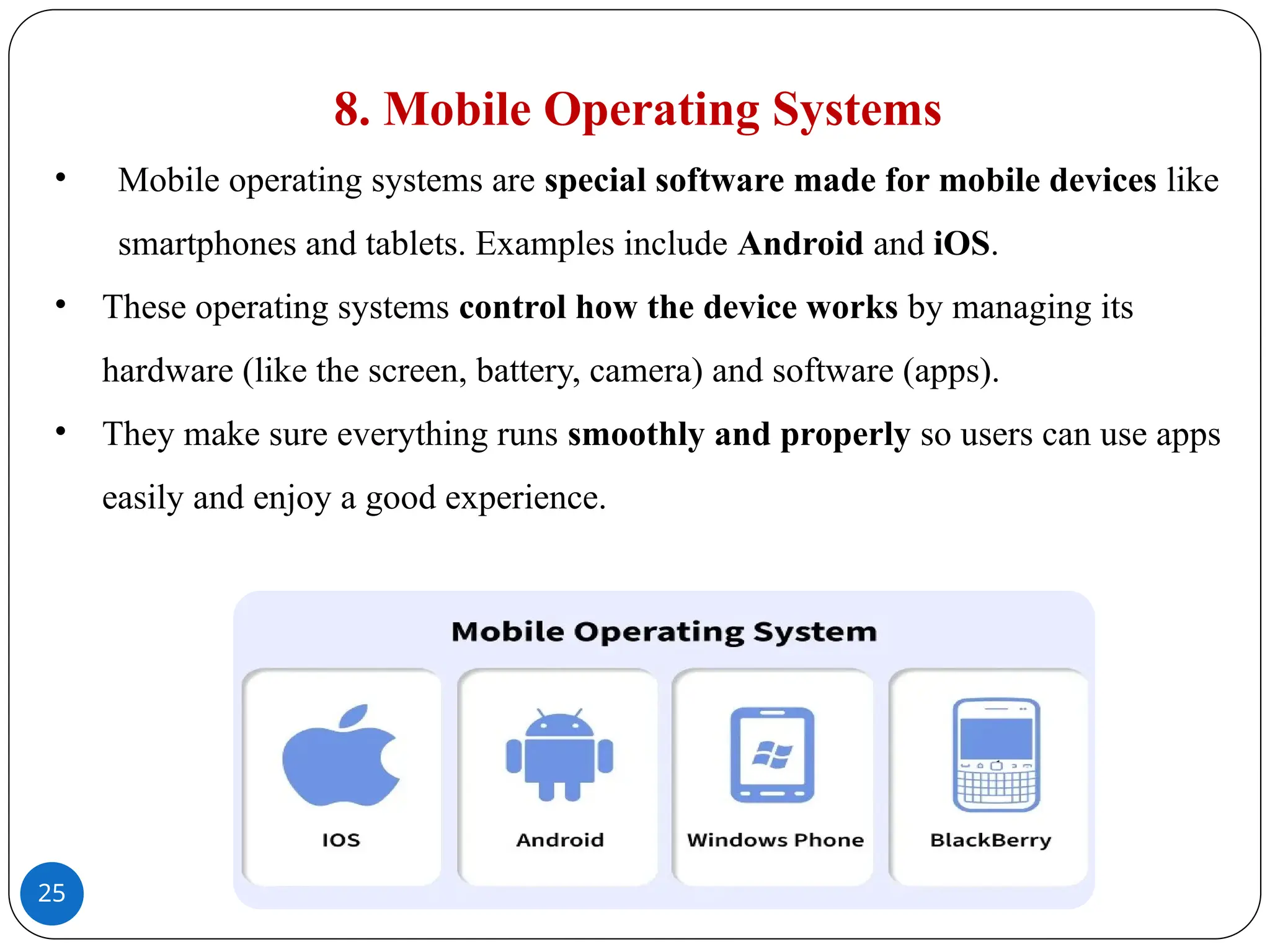 25
8. Mobile Operating Systems
• Mobile operating systems are special software made for mobile devices like
smartphones and tablets. Examples include Android and iOS.
• These operating systems control how the device works by managing its
hardware (like the screen, battery, camera) and software (apps).
• They make sure everything runs smoothly and properly so users can use apps
easily and enjoy a good experience.
 