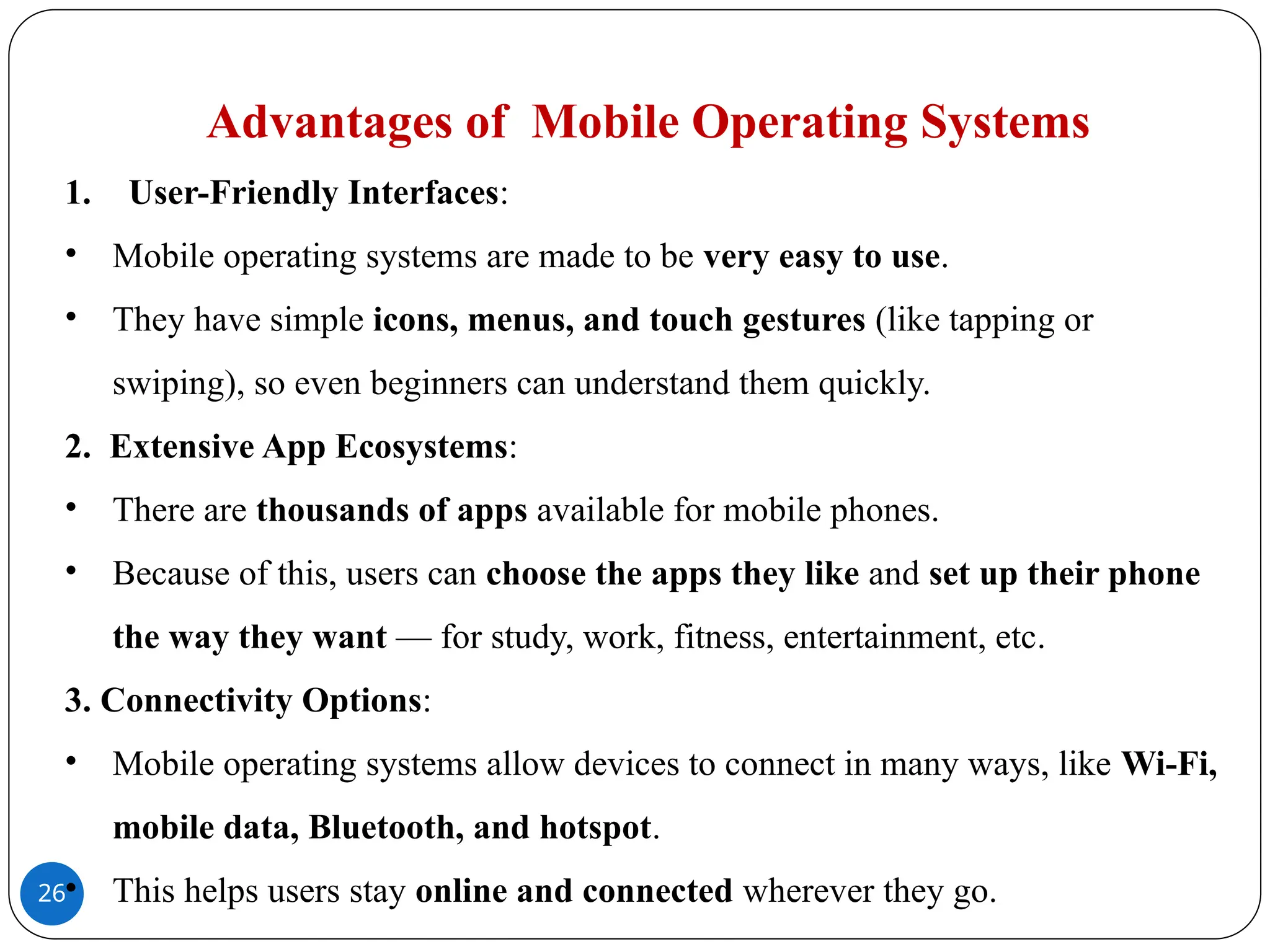 26
Advantages of Mobile Operating Systems
1. User-Friendly Interfaces:
• Mobile operating systems are made to be very easy to use.
• They have simple icons, menus, and touch gestures (like tapping or
swiping), so even beginners can understand them quickly.
2. Extensive App Ecosystems:
• There are thousands of apps available for mobile phones.
• Because of this, users can choose the apps they like and set up their phone
the way they want — for study, work, fitness, entertainment, etc.
3. Connectivity Options:
• Mobile operating systems allow devices to connect in many ways, like Wi-Fi,
mobile data, Bluetooth, and hotspot.
• This helps users stay online and connected wherever they go.
 
