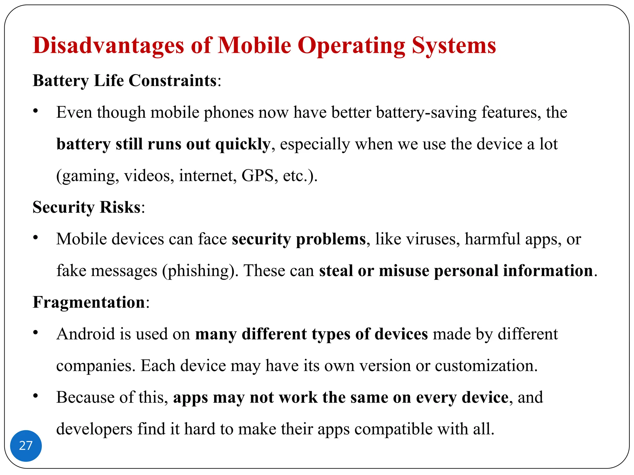 27
Disadvantages of Mobile Operating Systems
Battery Life Constraints:
• Even though mobile phones now have better battery-saving features, the
battery still runs out quickly, especially when we use the device a lot
(gaming, videos, internet, GPS, etc.).
Security Risks:
• Mobile devices can face security problems, like viruses, harmful apps, or
fake messages (phishing). These can steal or misuse personal information.
Fragmentation:
• Android is used on many different types of devices made by different
companies. Each device may have its own version or customization.
• Because of this, apps may not work the same on every device, and
developers find it hard to make their apps compatible with all.
 