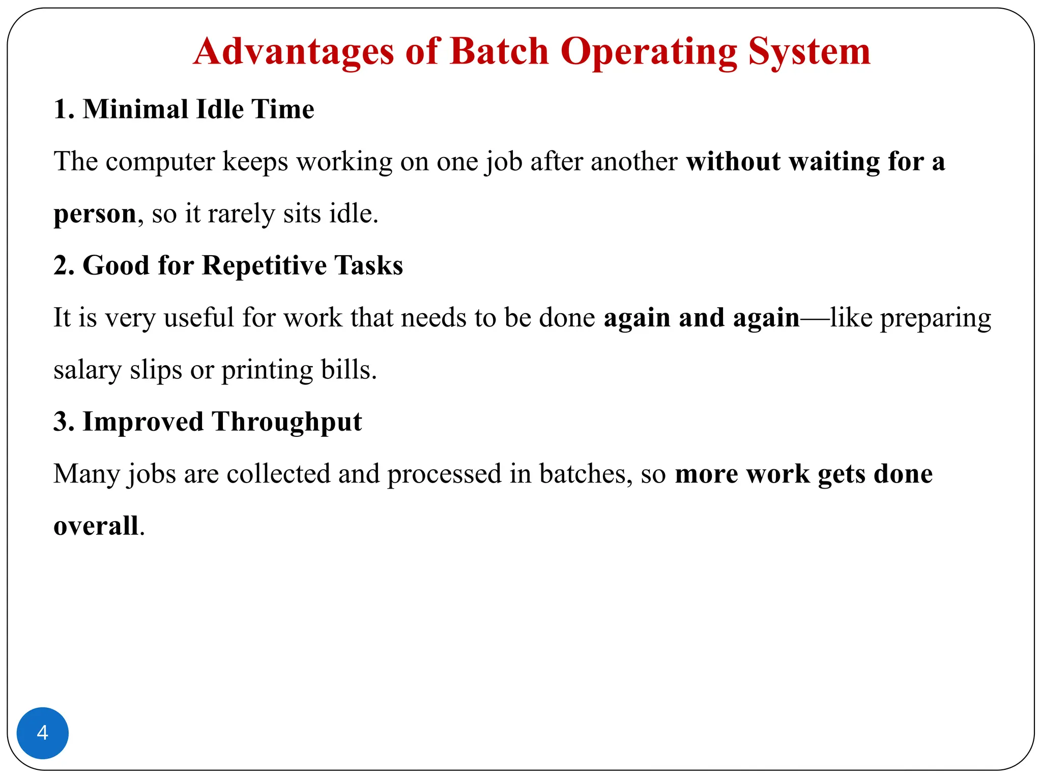 4
Advantages of Batch Operating System
1. Minimal Idle Time
The computer keeps working on one job after another without waiting for a
person, so it rarely sits idle.
2. Good for Repetitive Tasks
It is very useful for work that needs to be done again and again—like preparing
salary slips or printing bills.
3. Improved Throughput
Many jobs are collected and processed in batches, so more work gets done
overall.
 