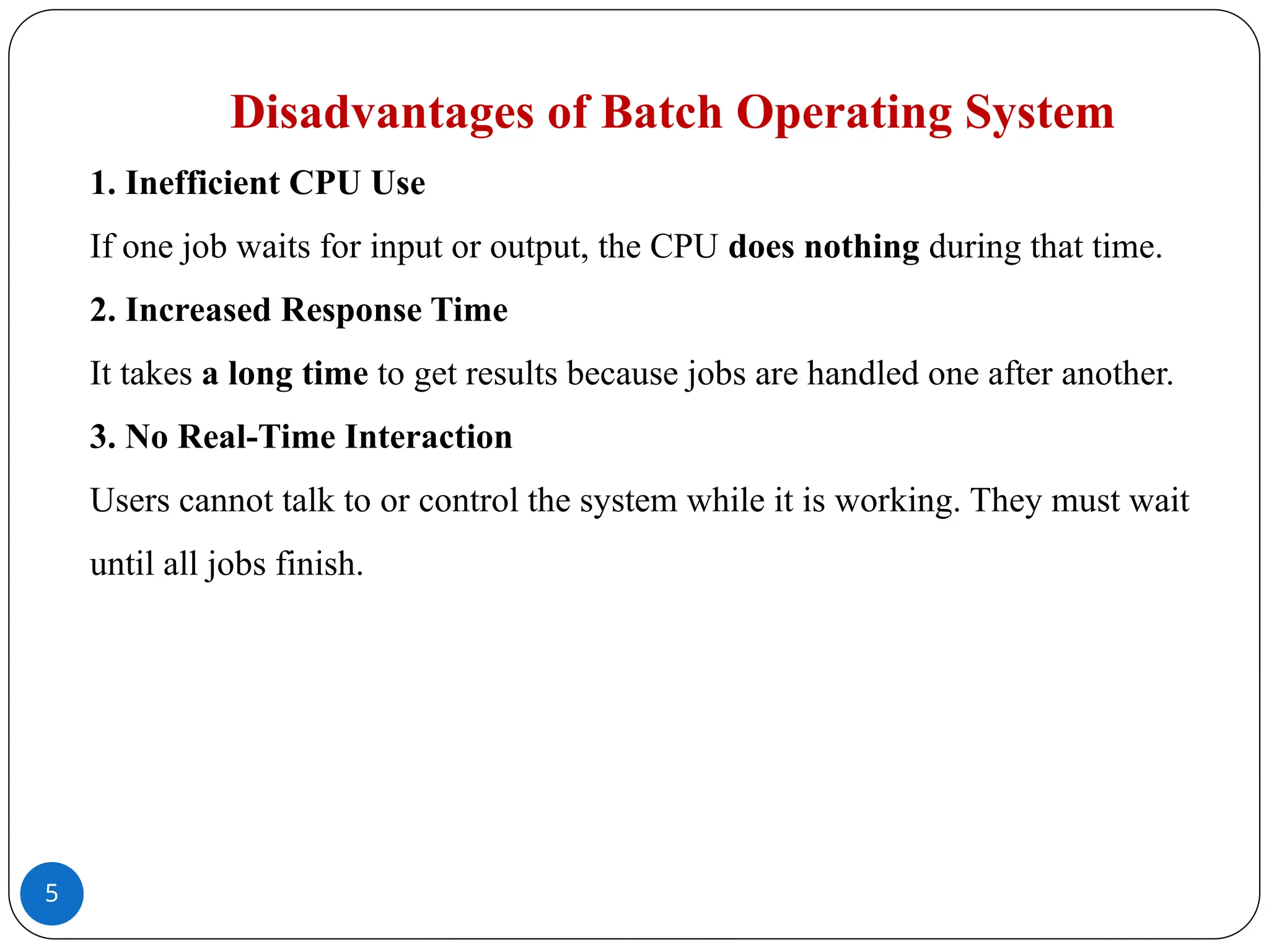 5
Disadvantages of Batch Operating System
1. Inefficient CPU Use
If one job waits for input or output, the CPU does nothing during that time.
2. Increased Response Time
It takes a long time to get results because jobs are handled one after another.
3. No Real-Time Interaction
Users cannot talk to or control the system while it is working. They must wait
until all jobs finish.
 