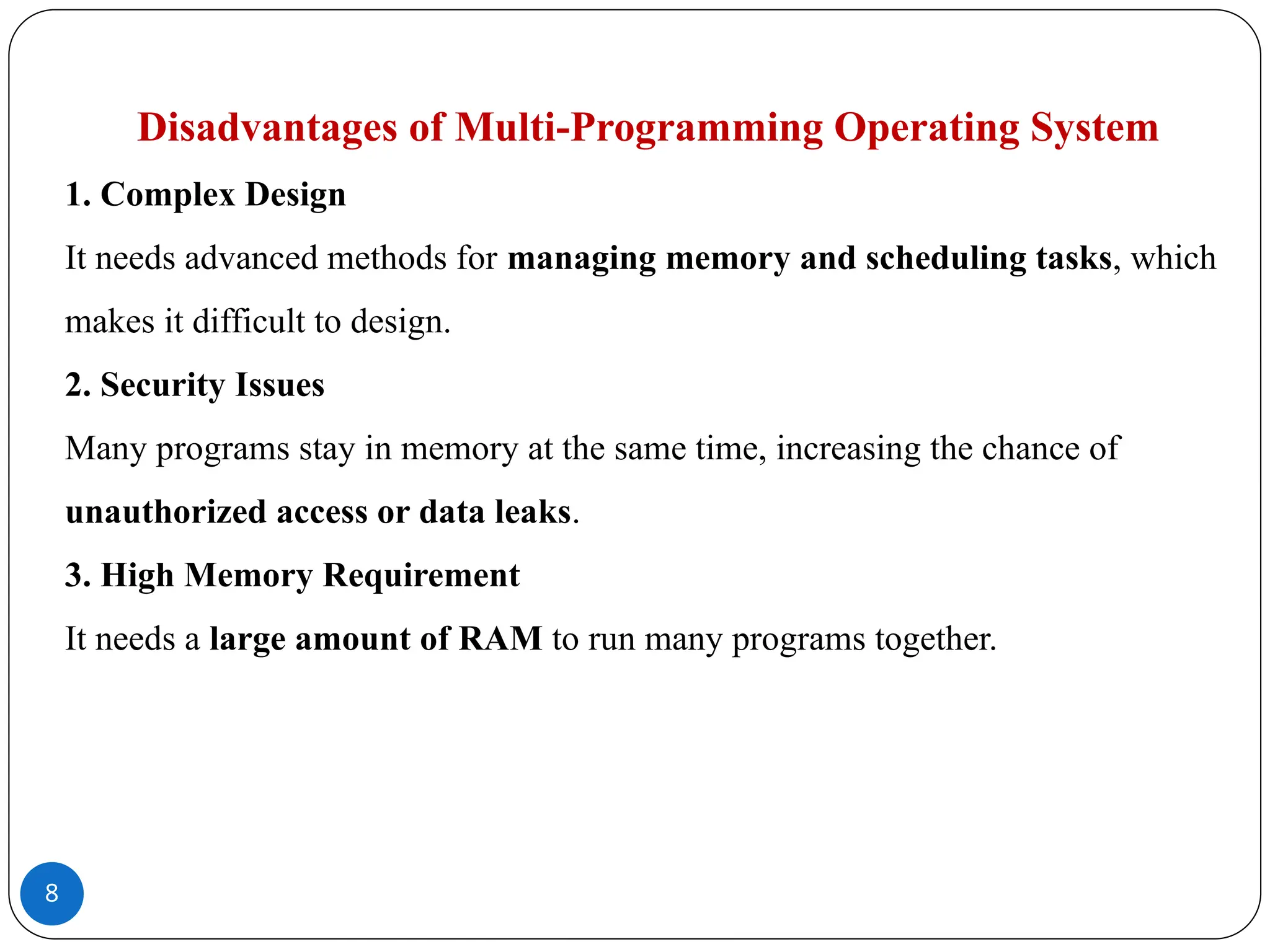 8
Disadvantages of Multi-Programming Operating System
1. Complex Design
It needs advanced methods for managing memory and scheduling tasks, which
makes it difficult to design.
2. Security Issues
Many programs stay in memory at the same time, increasing the chance of
unauthorized access or data leaks.
3. High Memory Requirement
It needs a large amount of RAM to run many programs together.
 