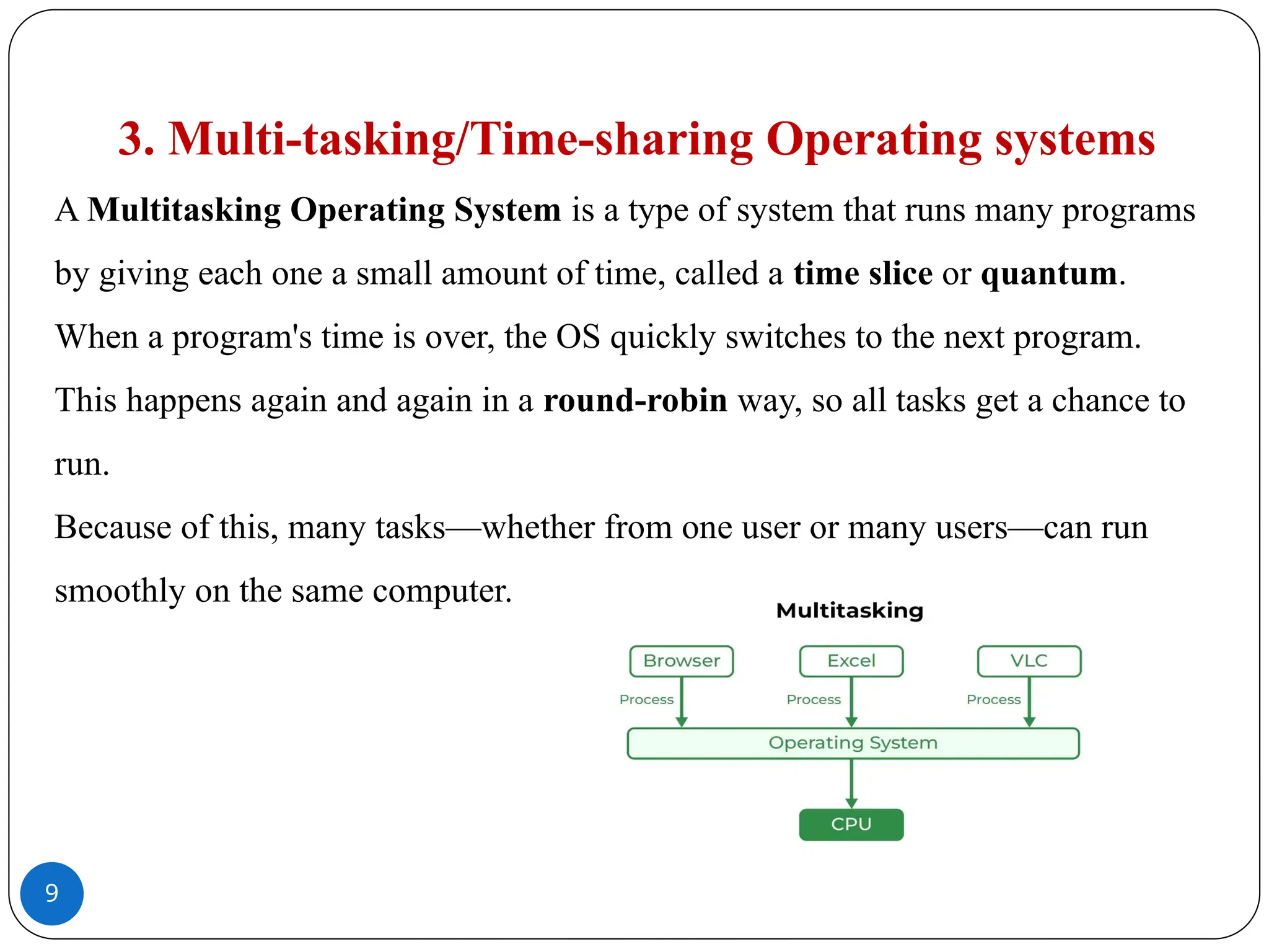 9
3. Multi-tasking/Time-sharing Operating systems
A Multitasking Operating System is a type of system that runs many programs
by giving each one a small amount of time, called a time slice or quantum.
When a program's time is over, the OS quickly switches to the next program.
This happens again and again in a round-robin way, so all tasks get a chance to
run.
Because of this, many tasks—whether from one user or many users—can run
smoothly on the same computer.
 