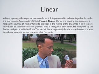 Linear
A linear opening title sequence has an order to it. It is presented in a chronological order to let
the story unfold.An example of this is Forrest Gump. During the opening title sequence, it
follows the journey of feather falling to the floor in the middle of the city. Once it lands we are
introduced to the main character (Forrest) who is sitting on a park bench. He then picks up the
feather and puts it in his breifcase.The idea of this is to gradually let the story develop as it also
introduces us to the sort of character that Forrest is.
 