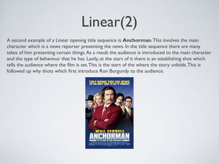 Linear(2)
A second example of a Linear opening title sequence is Anchorman.This involves the main
character which is a news reporter presenting the news. In the title sequence there are many
takes of him presenting certain things.As a result the audience is introduced to the main character
and the type of behaviour that he has. Lastly, at the start of it there is an establishing shot which
tells the audience where the film is set.This is the start of the where the story unfolds.This is
followed up why shots which first introduce Ron Burgundy to the audience.
 