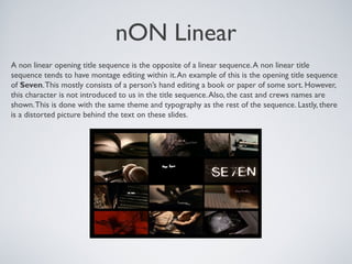 nON Linear
A non linear opening title sequence is the opposite of a linear sequence.A non linear title
sequence tends to have montage editing within it.An example of this is the opening title sequence
of Seven.This mostly consists of a person’s hand editing a book or paper of some sort. However,
this character is not introduced to us in the title sequence.Also, the cast and crews names are
shown.This is done with the same theme and typography as the rest of the sequence. Lastly, there
is a distorted picture behind the text on these slides.
 
