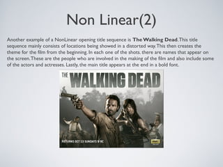 Non Linear(2)
Another example of a NonLinear opening title sequence is The Walking Dead.This title
sequence mainly consists of locations being showed in a distorted way.This then creates the
theme for the film from the beginning. In each one of the shots. there are names that appear on
the screen.These are the people who are involved in the making of the film and also include some
of the actors and actresses. Lastly, the main title appears at the end in a bold font.
 