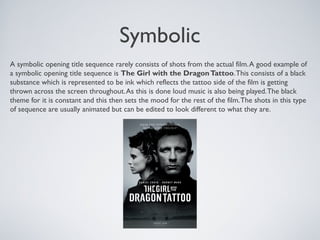 Symbolic
A symbolic opening title sequence rarely consists of shots from the actual film.A good example of
a symbolic opening title sequence is The Girl with the DragonTattoo.This consists of a black
substance which is represented to be ink which reflects the tattoo side of the film is getting
thrown across the screen throughout.As this is done loud music is also being played.The black
theme for it is constant and this then sets the mood for the rest of the film.The shots in this type
of sequence are usually animated but can be edited to look different to what they are.
 