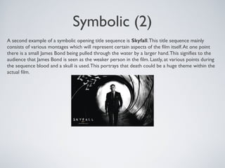 Symbolic (2)
A second example of a symbolic opening title sequence is Skyfall.This title sequence mainly
consists of various montages which will represent certain aspects of the film itself.At one point
there is a small James Bond being pulled through the water by a larger hand.This signifies to the
audience that James Bond is seen as the weaker person in the film. Lastly, at various points during
the sequence blood and a skull is used.This portrays that death could be a huge theme within the
actual film.
 