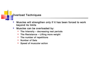 Overload Techniques
 Muscles will strengthen only if it has been forced to work
beyond its limits
 Muscles can be overloaded by:
 The Intensity – decreasing rest periods
 The Resistance – Lifting more weight
 The number of repetitions
 Number of Sets
 Speed of muscular action
 