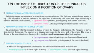 ON THE BASIS OF DIRECTION OF THE FUNICULUS
INFLEXION & POSITION OF OVARY
 EPITROPOUS OR ANTITROPOUS OVULES
In Epitropous one, the micropyle is turned in the opposite direction. The funiculus is curved from bottom to
top. The micropyle is directed upward to the upper end of the ovary. The ovule and carpel are flexing in
opposite directions. It divides into, - Epitropous dorsal (Abaxial, pointing away from central floral axis)
- Epitropous ventral (Adaxial, pointing towards the central floral axis)
 APOTROPOUS OR SYNTROPOUS OVULES
In Apotropous ovule the micropyle is turned towards the funiculus and placenta. The funiculus is curved
from the top downward. The micropyle is directed downward to the upper end of the ovary. The ovule is
flexing in the same direction as the carpel. It is also known as hypotropous ovules. It divides into,
- Hypotrpous dorsal (Abaxial, pointing away from central floral axis)
- Hypotropous ventral (Adaxial, pointing towards the central floral axis)
 PLEUROTROPOUS OVULES
In which the micropyle remains unturned and the funiculus does not curve. It divides into,
- Pleurotropous dorsal ( in which raphe is above) - Pleurotropous ventral (in which raphe is below)
15
 