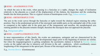  HEMI – ANATROPOUS TYPE
In which the axis in the ovule, when passing in a funiculus or a raphe, changes the angle of inclination
relatively to the placenta as a result of the displacement of the chalaza, the hypostase and the conducting
bundle into the hemi-position. This is a typical version of hemitropous ovule. E.g., Lilaea subulata
 HEMI - ORTHOTROPUS TYPE
The axis in the ovule curves through the funiculus or raphe toward the chalazal region retaining the ortho-
position. Due to the predominant growth of the micropyle and middle parts on the antiraphal side of the ovule
as compared to the raphal side in the great part of the integuments and nucellus, the morphological axis
running parallel to the placenta remains straight, therefore the micropyle does not approach the placenta.
E.g., Polygonum affine
 HEMI – CAMPYLOTROPOUS TYPE
In most representatives of this family, the ovules are anatropous, unitegmic and are characterized by the
formation of a complete raphe. The early developmental stages prior to the beginning of meiosis are similar,
but when the megasporogenesis is getting completed, the asymmetric chalaza is formed in Swertia iberica
ovules on the raphal side due to intensive cell division in the sub - epidermis, which coordinately causes
lengthening of the integument in the apical part, flexure of the micropyle and the embryo sac.
E.g., Swertia iberica (Gentianaceae)
24
 