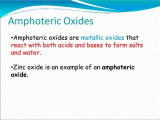 •Amphoteric oxides are metallic oxides that
react with both acids and bases to form salts
and water.
•Zinc oxide is an example of an amphoteric
oxide.
Amphoteric Oxides
 