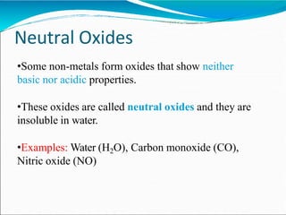 Neutral Oxides
•Some non-metals form oxides that show neither
basic nor acidic properties.
•These oxides are called neutral oxides and they are
insoluble in water.
•Examples: Water (H2O), Carbon monoxide (CO),
Nitric oxide (NO)
 