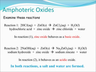 Reaction 1: 2HCl(aq) + ZnO(s)  ZnCl2(aq) + H2O(l)
hydrochloric acid + zinc oxide  zinc chloride + water
In reaction (1), zinc oxide behaves as a basic oxide.
Reaction 2: 2NaOH(aq) + ZnO(s)  Na2ZnO2(aq) + H2O(l)
sodium hydroxide + zinc oxide  sodium zincate + water
In reaction (2), it behaves as an acidic oxide.
Amphoteric Oxides
In both reactions, a salt and water are formed.
Examine these reactions
 
