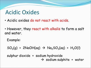 • Acidic oxides do not react with acids.
• However, they react with alkalis to form a salt
and water.
Example:
SO2(g) + 2NaOH(aq)  Na2SO3(aq) + H2O(l)
sulphur dioxide + sodium hydroxide
 sodium sulphite + water
Acidic Oxides
 