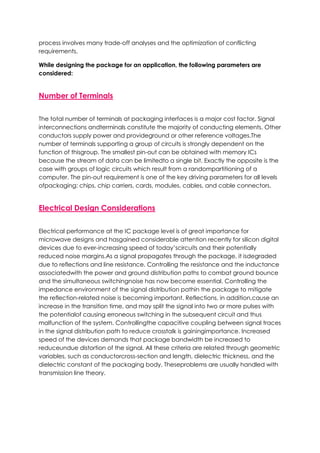 process involves many trade-off analyses and the optimization of conflicting
requirements.
While designing the package for an application, the following parameters are
considered:
Number of Terminals
The total number of terminals at packaging interfaces is a major cost factor. Signal
interconnections andterminals constitute the majority of conducting elements. Other
conductors supply power and provideground or other reference voltages.The
number of terminals supporting a group of circuits is strongly dependent on the
function of thisgroup. The smallest pin-out can be obtained with memory ICs
because the stream of data can be limitedto a single bit. Exactly the opposite is the
case with groups of logic circuits which result from a randompartitioning of a
computer. The pin-out requirement is one of the key driving parameters for all levels
ofpackaging: chips, chip carriers, cards, modules, cables, and cable connectors.
Electrical Design Considerations
Electrical performance at the IC package level is of great importance for
microwave designs and hasgained considerable attention recently for silicon digital
devices due to ever-increasing speed of today’scircuits and their potentially
reduced noise margins.As a signal propagates through the package, it isdegraded
due to reflections and line resistance. Controlling the resistance and the inductance
associatedwith the power and ground distribution paths to combat ground bounce
and the simultaneous switchingnoise has now become essential. Controlling the
impedance environment of the signal distribution pathin the package to mitigate
the reflection-related noise is becoming important. Reflections, in addition,cause an
increase in the transition time, and may split the signal into two or more pulses with
the potentialof causing erroneous switching in the subsequent circuit and thus
malfunction of the system. Controllingthe capacitive coupling between signal traces
in the signal distribution path to reduce crosstalk is gainingimportance. Increased
speed of the devices demands that package bandwidth be increased to
reduceundue distortion of the signal. All these criteria are related through geometric
variables, such as conductorcross-section and length, dielectric thickness, and the
dielectric constant of the packaging body. Theseproblems are usually handled with
transmission line theory.
 