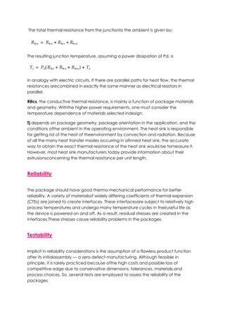 The total thermal resistance from the junctionto the ambient is given by:
The resulting junction temperature, assuming a power dissipation of Pd, is
in analogy with electric circuits. If there are parallel paths for heat flow, the thermal
resistances arecombined in exactly the same manner as electrical resistors in
parallel.
Rθcs, the conductive thermal resistance, is mainly a function of package materials
and geometry. Withthe higher power requirements, one must consider the
temperature dependence of materials selected indesign.
Tj depends on package geometry, package orientation in the application, and the
conditions ofthe ambient in the operating environment. The heat sink is responsible
for getting rid of the heat of theenvironment by convection and radiation. Because
of all the many heat transfer modes occurring in afinned heat sink, the accurate
way to obtain the exact thermal resistance of the heat sink would be tomeasure it.
However, most heat sink manufacturers today provide information about their
extrusionsconcerning the thermal resistance per unit length.
Reliability
The package should have good thermo-mechanical performance for better
reliability. A variety of materialsof widely differing coefficients of thermal expansion
(CTEs) are joined to create interfaces. These interfacesare subject to relatively high
process temperatures and undergo many temperature cycles in theiruseful life as
the device is powered on and off. As a result, residual stresses are created in the
interfaces.These stresses cause reliability problems in the packages.
Testability
Implicit in reliability considerations is the assumption of a flawless product function
after its initialassembly — a zero defect manufacturing. Although feasible in
principle, it is rarely practiced because ofthe high costs and possible loss of
competitive edge due to conservative dimensions, tolerances, materials,and
process choices. So, several tests are employed to assess the reliability of the
packages.
 
