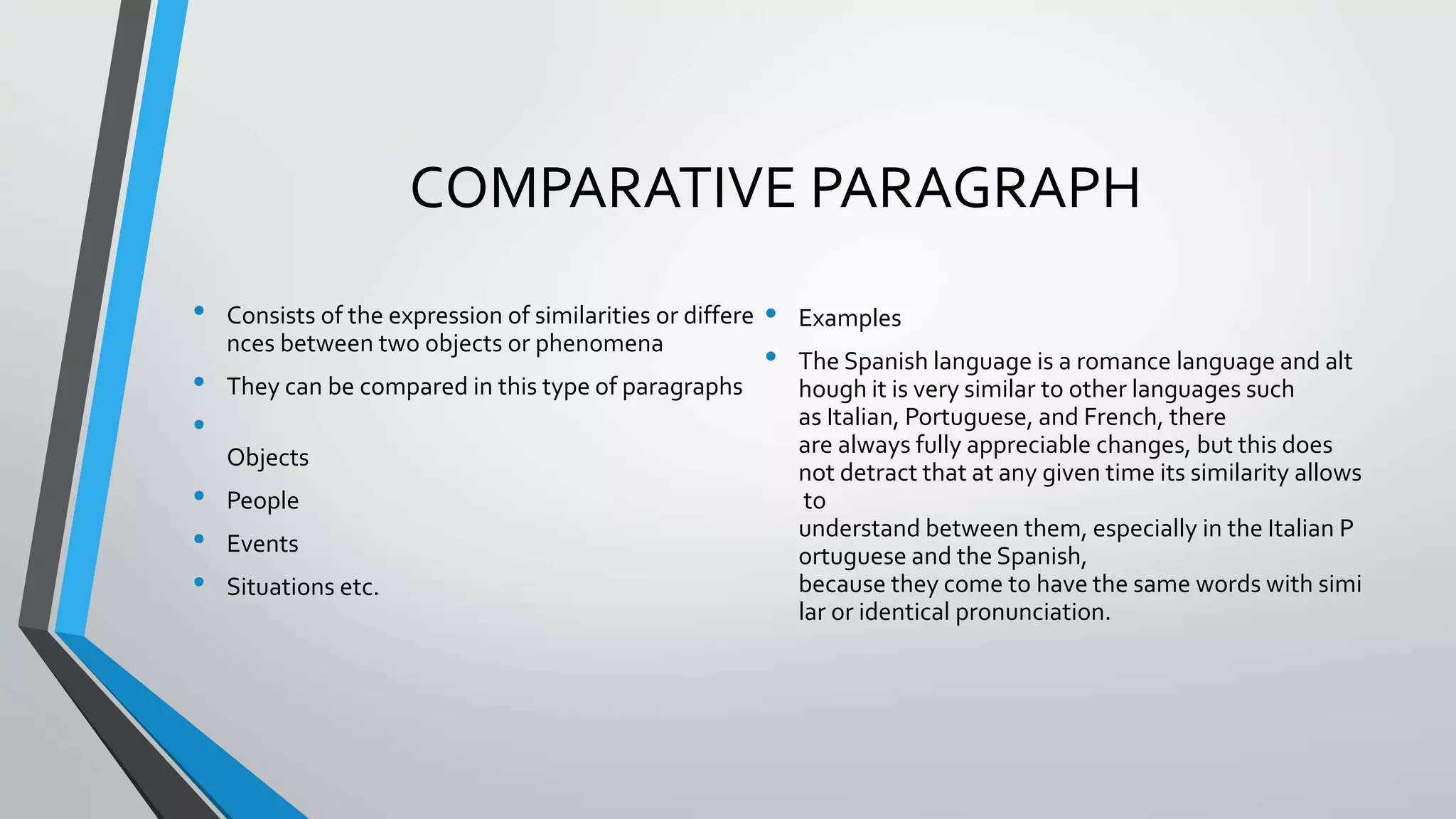 COMPARATIVE PARAGRAPH
• Consists of the expression of similarities or differe
nces between two objects or phenomena
• They can be compared in this type of paragraphs
•
Objects
• People
• Events
• Situations etc.
• Examples
• The Spanish language is a romance language and alt
hough it is very similar to other languages such
as Italian, Portuguese, and French, there
are always fully appreciable changes, but this does
not detract that at any given time its similarity allows
to
understand between them, especially in the Italian P
ortuguese and the Spanish,
because they come to have the same words with simi
lar or identical pronunciation.
 