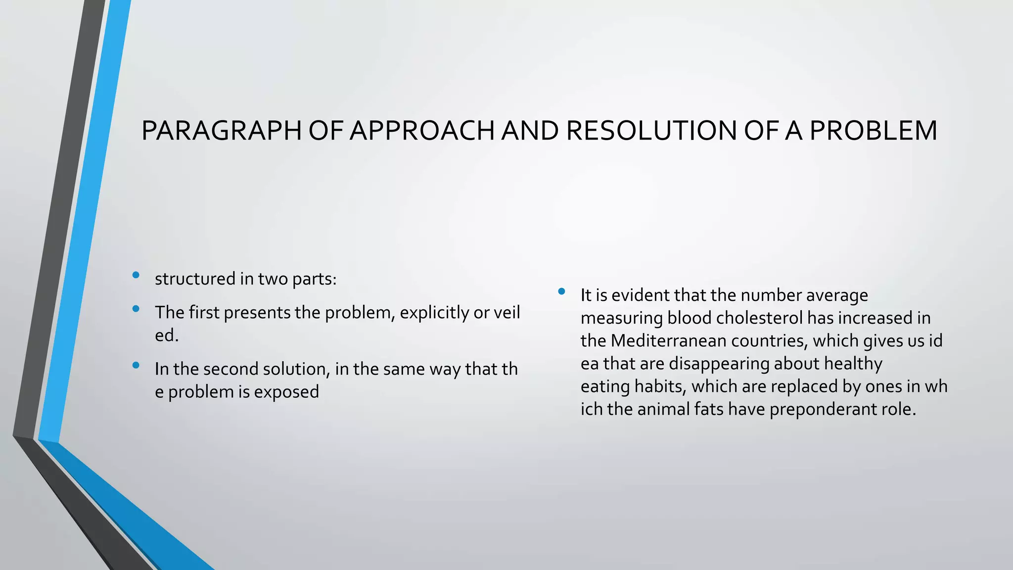 PARAGRAPH OF APPROACH AND RESOLUTION OF A PROBLEM
• structured in two parts:
• The first presents the problem, explicitly or veil
ed.
• In the second solution, in the same way that th
e problem is exposed
• It is evident that the number average
measuring blood cholesterol has increased in
the Mediterranean countries, which gives us id
ea that are disappearing about healthy
eating habits, which are replaced by ones in wh
ich the animal fats have preponderant role.
 