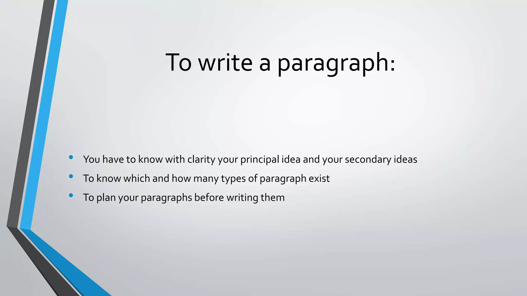 To write a paragraph:
• You have to know with clarity your principal idea and your secondary ideas
• To know which and how many types of paragraph exist
• To plan your paragraphs before writing them
 