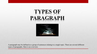 TYPES OF
PARAGRAPH
A paragraph may be defined as a group of sentences relating to a single topic. There are several different
types of paragraphs. Here is an overview.
 