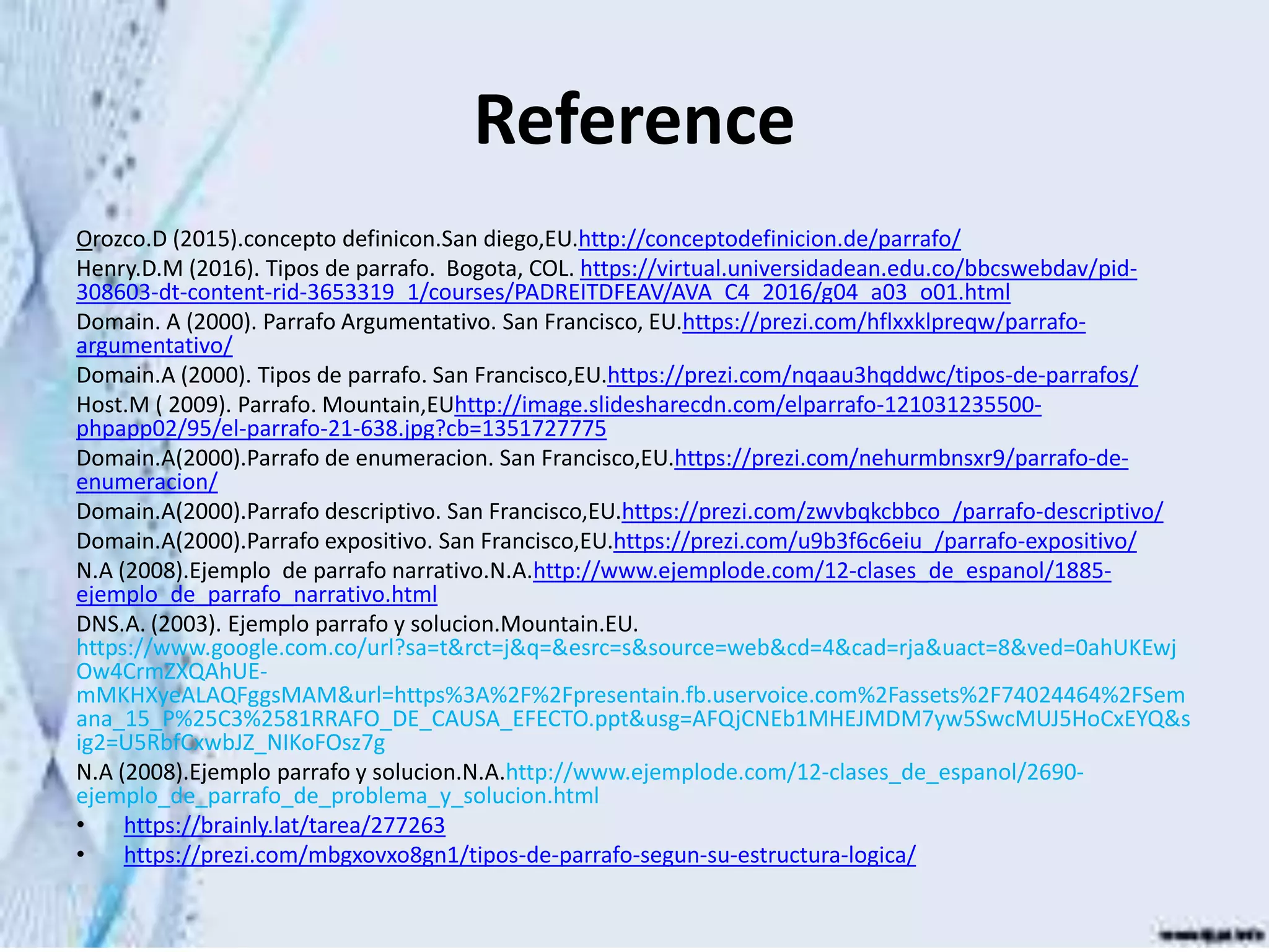 Reference
Orozco.D (2015).concepto definicon.San diego,EU.http://conceptodefinicion.de/parrafo/
Henry.D.M (2016). Tipos de parrafo. Bogota, COL. https://virtual.universidadean.edu.co/bbcswebdav/pid-
308603-dt-content-rid-3653319_1/courses/PADREITDFEAV/AVA_C4_2016/g04_a03_o01.html
Domain. A (2000). Parrafo Argumentativo. San Francisco, EU.https://prezi.com/hflxxklpreqw/parrafo-
argumentativo/
Domain.A (2000). Tipos de parrafo. San Francisco,EU.https://prezi.com/nqaau3hqddwc/tipos-de-parrafos/
Host.M ( 2009). Parrafo. Mountain,EUhttp://image.slidesharecdn.com/elparrafo-121031235500-
phpapp02/95/el-parrafo-21-638.jpg?cb=1351727775
Domain.A(2000).Parrafo de enumeracion. San Francisco,EU.https://prezi.com/nehurmbnsxr9/parrafo-de-
enumeracion/
Domain.A(2000).Parrafo descriptivo. San Francisco,EU.https://prezi.com/zwvbqkcbbco_/parrafo-descriptivo/
Domain.A(2000).Parrafo expositivo. San Francisco,EU.https://prezi.com/u9b3f6c6eiu_/parrafo-expositivo/
N.A (2008).Ejemplo de parrafo narrativo.N.A.http://www.ejemplode.com/12-clases_de_espanol/1885-
ejemplo_de_parrafo_narrativo.html
DNS.A. (2003). Ejemplo parrafo y solucion.Mountain.EU.
https://www.google.com.co/url?sa=t&rct=j&q=&esrc=s&source=web&cd=4&cad=rja&uact=8&ved=0ahUKEwj
Ow4CrmZXQAhUE-
mMKHXyeALAQFggsMAM&url=https%3A%2F%2Fpresentain.fb.uservoice.com%2Fassets%2F74024464%2FSem
ana_15_P%25C3%2581RRAFO_DE_CAUSA_EFECTO.ppt&usg=AFQjCNEb1MHEJMDM7yw5SwcMUJ5HoCxEYQ&s
ig2=U5RbfCxwbJZ_NIKoFOsz7g
N.A (2008).Ejemplo parrafo y solucion.N.A.http://www.ejemplode.com/12-clases_de_espanol/2690-
ejemplo_de_parrafo_de_problema_y_solucion.html
• https://brainly.lat/tarea/277263
• https://prezi.com/mbgxovxo8gn1/tipos-de-parrafo-segun-su-estructura-logica/
 