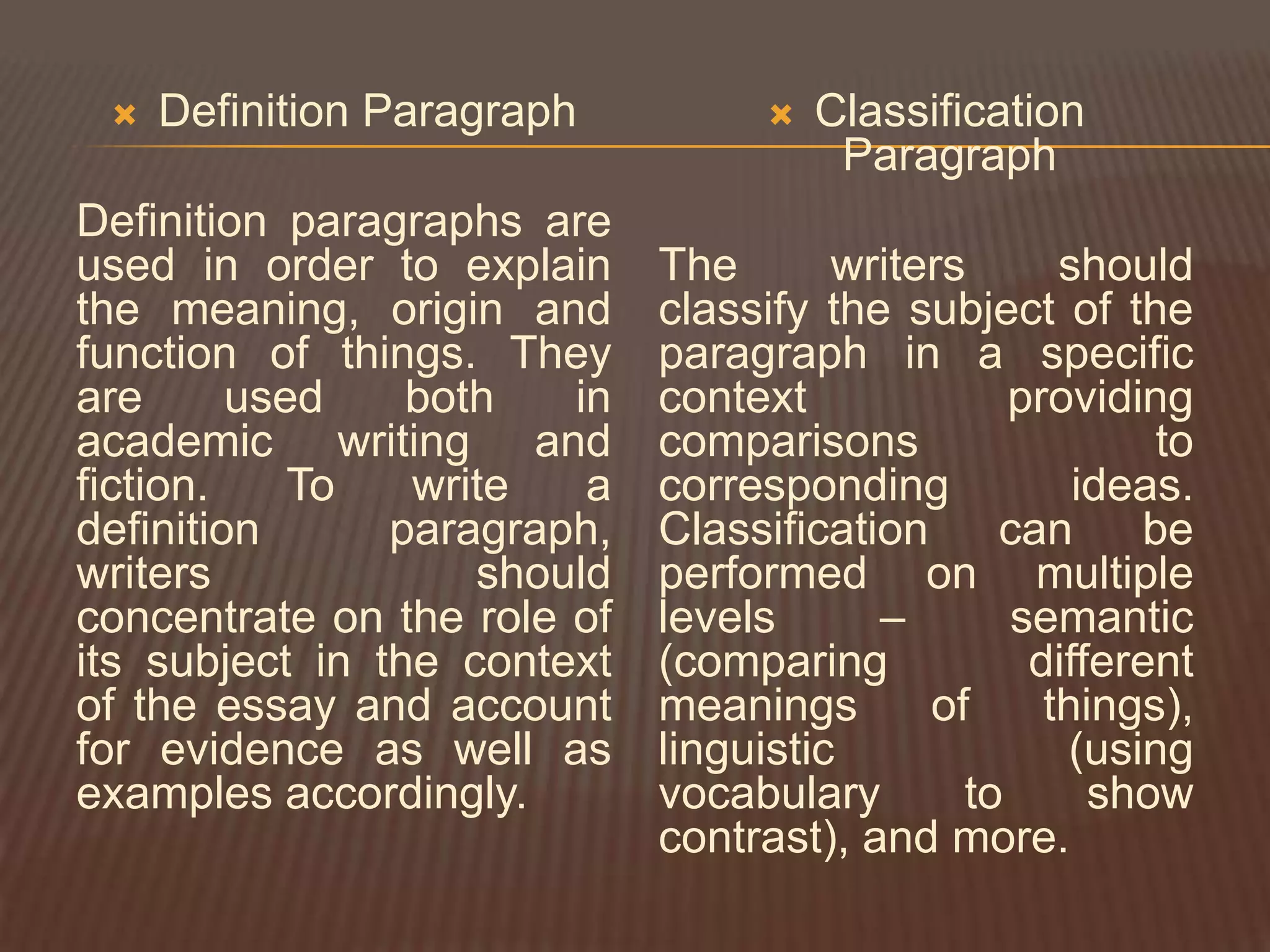    Definition Paragraph             Classification
                                        Paragraph
Definition paragraphs are
used in order to explain     The       writers      should
the meaning, origin and      classify the subject of the
function of things. They     paragraph in a specific
are      used    both   in   context             providing
academic writing and         comparisons                 to
fiction.    To   write   a   corresponding           ideas.
definition      paragraph,   Classification     can     be
writers             should   performed on multiple
concentrate on the role of   levels      –       semantic
its subject in the context   (comparing           different
of the essay and account     meanings       of     things),
for evidence as well as      linguistic             (using
examples accordingly.        vocabulary       to      show
                             contrast), and more.
 