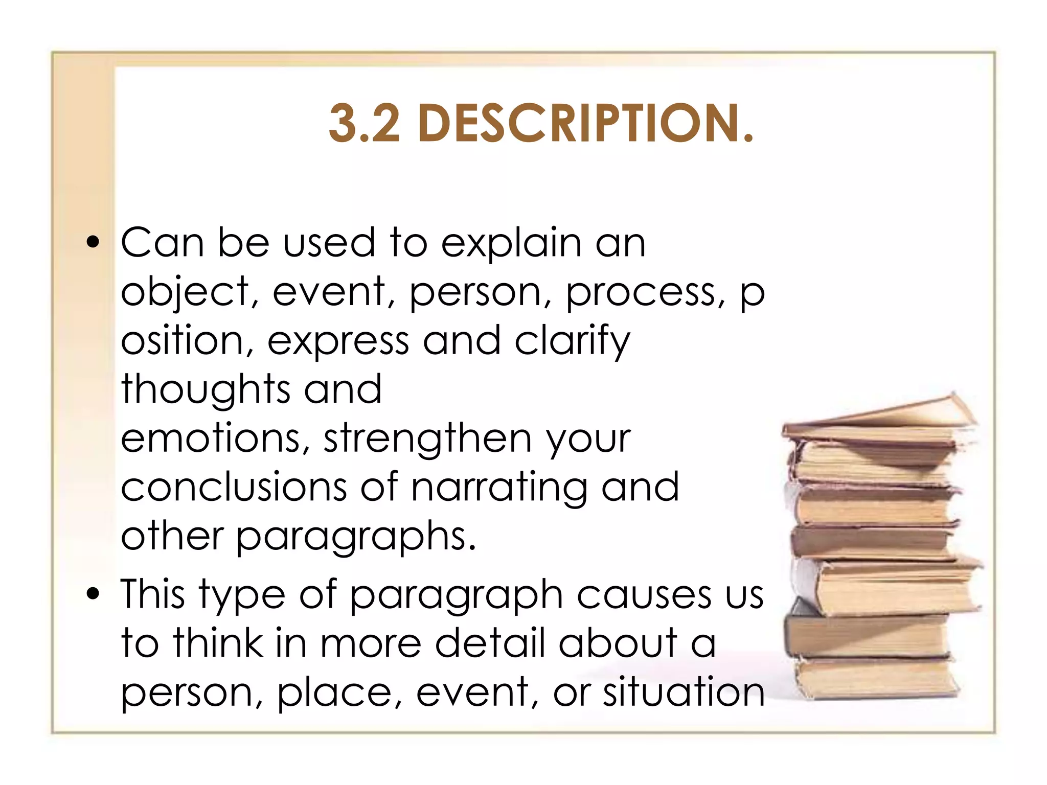 3.2 DESCRIPTION.
• Can be used to explain an
object, event, person, process, p
osition, express and clarify
thoughts and
emotions, strengthen your
conclusions of narrating and
other paragraphs.
• This type of paragraph causes us
to think in more detail about a
person, place, event, or situation

 