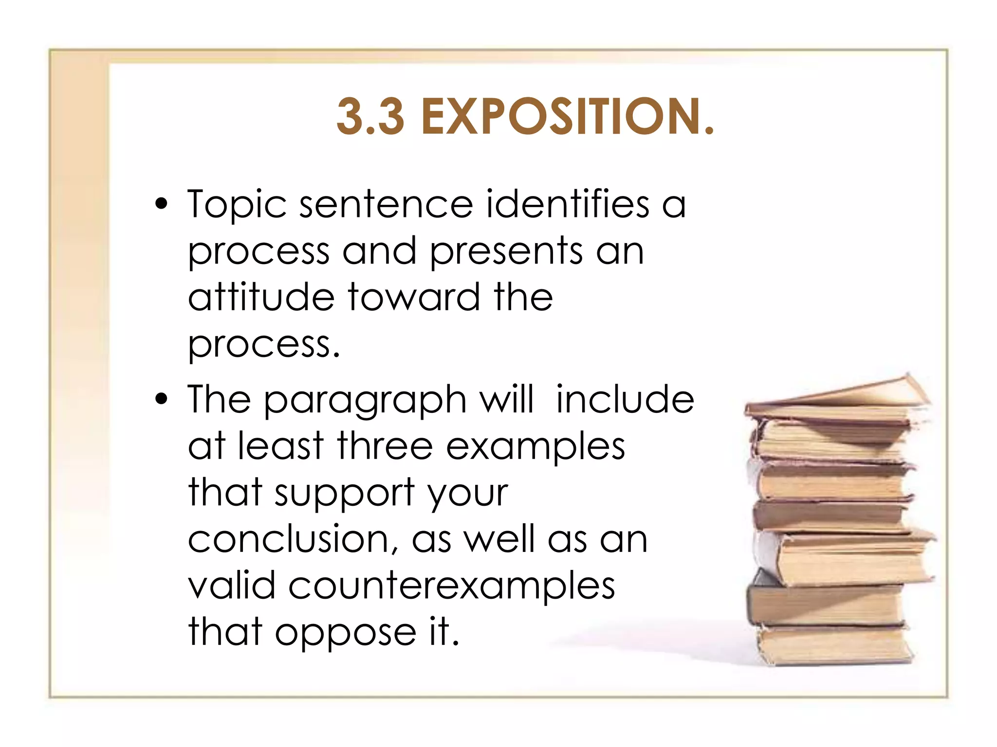 3.3 EXPOSITION.
• Topic sentence identifies a
process and presents an
attitude toward the
process.
• The paragraph will include
at least three examples
that support your
conclusion, as well as an
valid counterexamples
that oppose it.

 