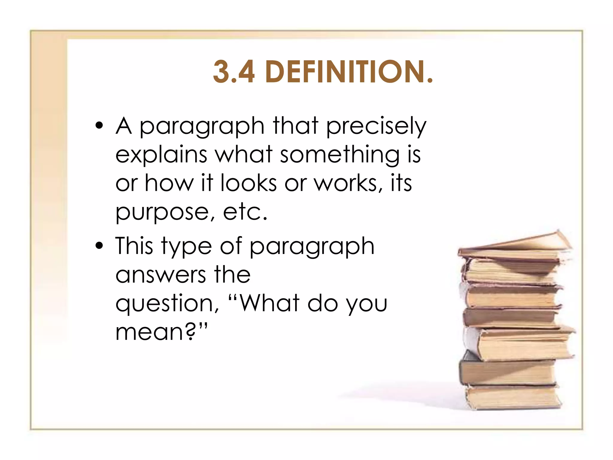 3.4 DEFINITION.
• A paragraph that precisely
explains what something is
or how it looks or works, its
purpose, etc.
• This type of paragraph
answers the
question, “What do you
mean?”

 