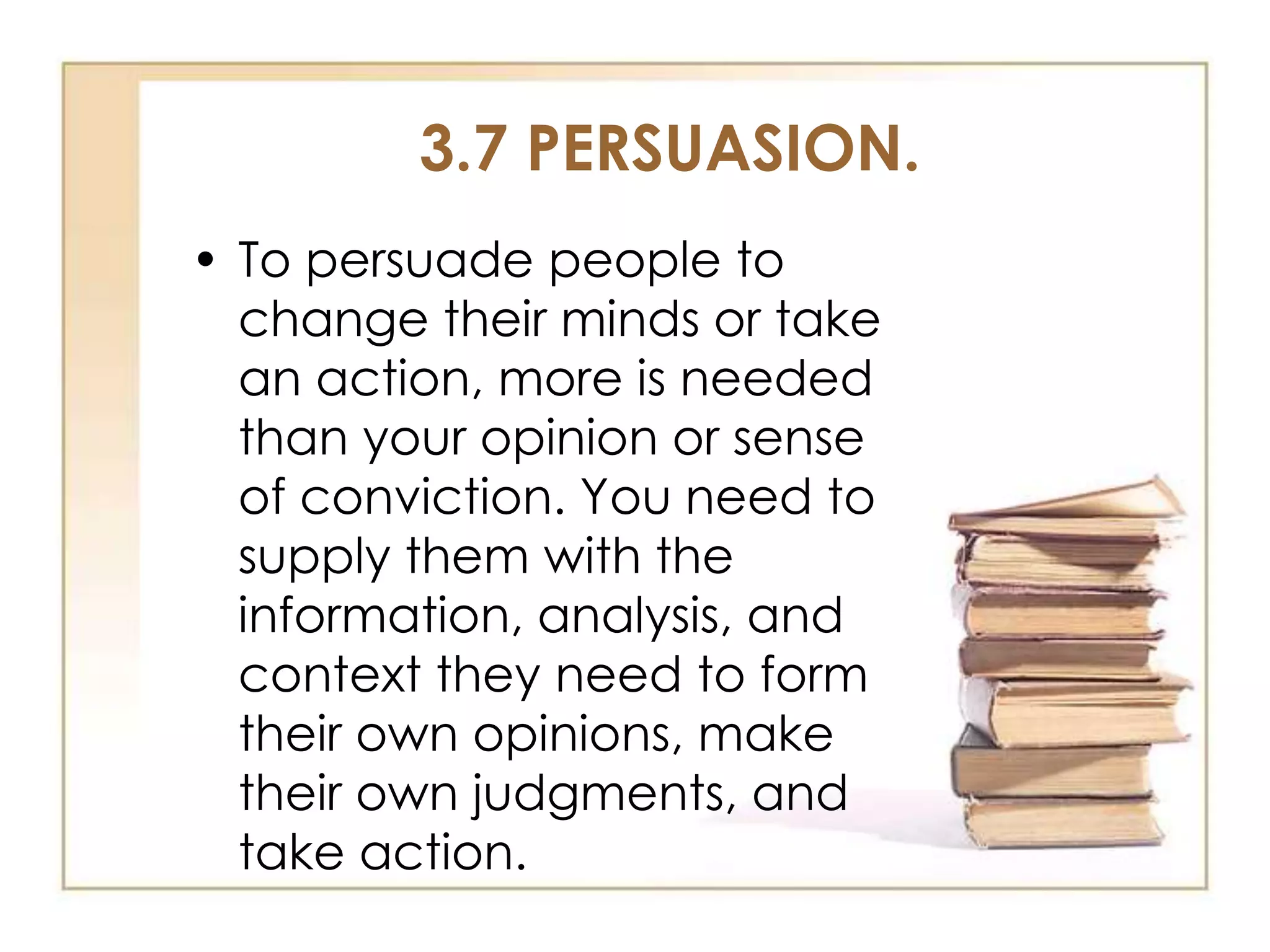 3.7 PERSUASION.
• To persuade people to
change their minds or take
an action, more is needed
than your opinion or sense
of conviction. You need to
supply them with the
information, analysis, and
context they need to form
their own opinions, make
their own judgments, and
take action.

 