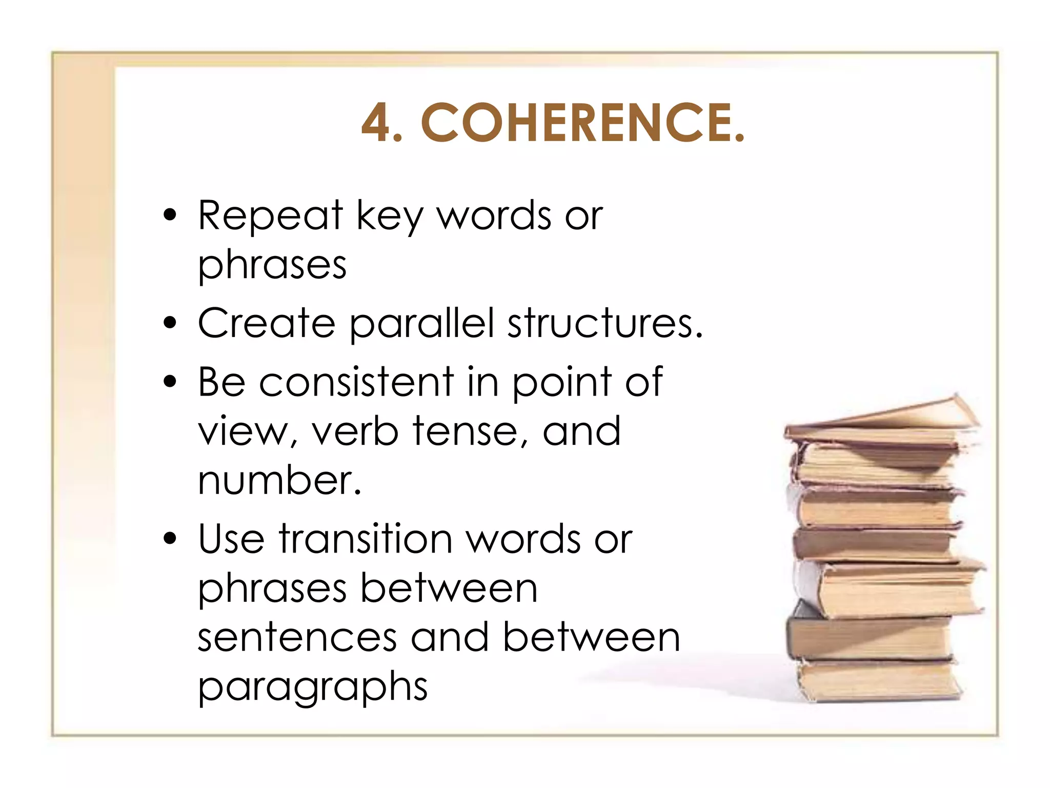4. COHERENCE.
• Repeat key words or
phrases
• Create parallel structures.
• Be consistent in point of
view, verb tense, and
number.
• Use transition words or
phrases between
sentences and between
paragraphs

 