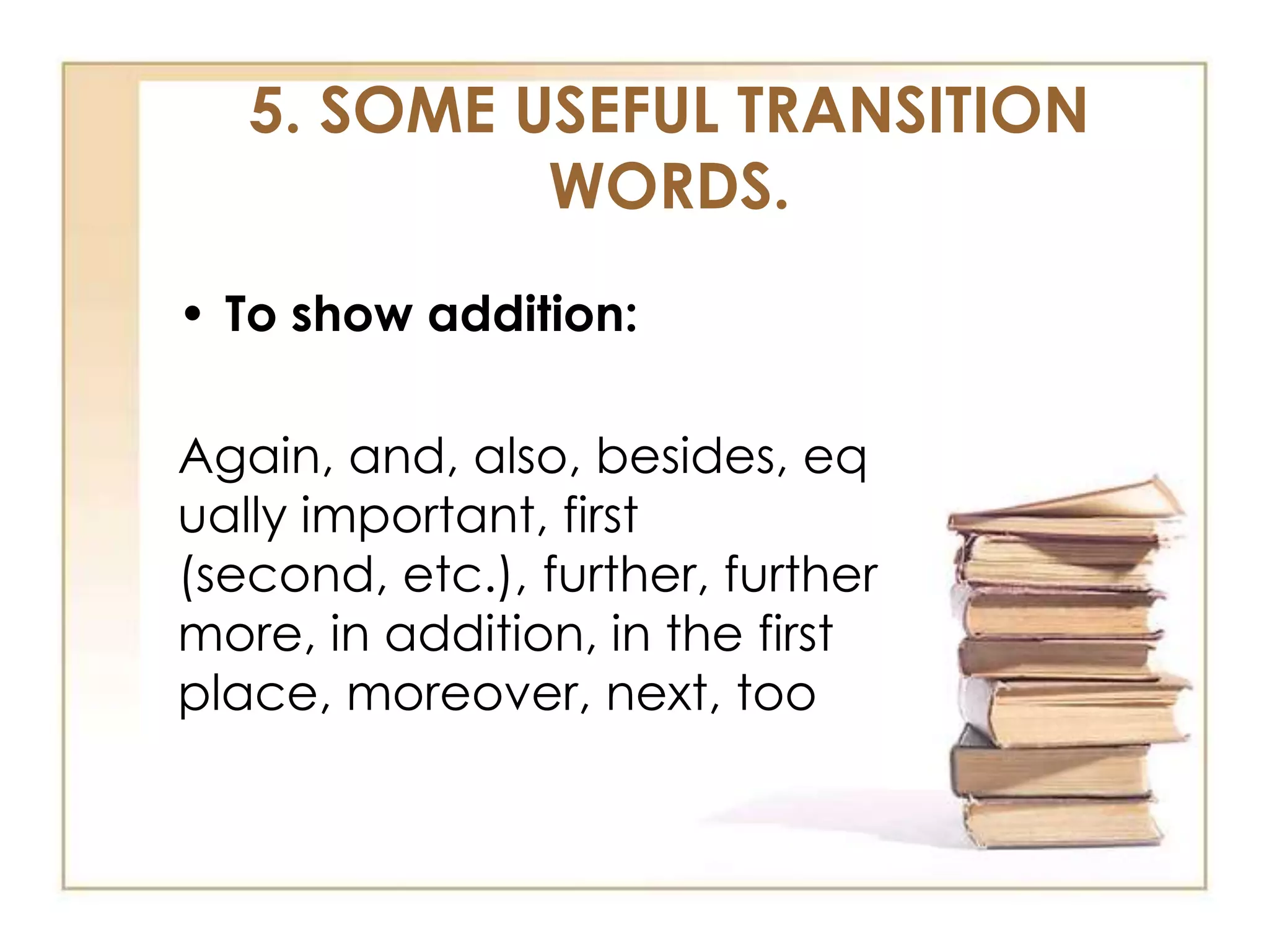 5. SOME USEFUL TRANSITION
WORDS.
• To show addition:
Again, and, also, besides, eq
ually important, first
(second, etc.), further, further
more, in addition, in the first
place, moreover, next, too

 