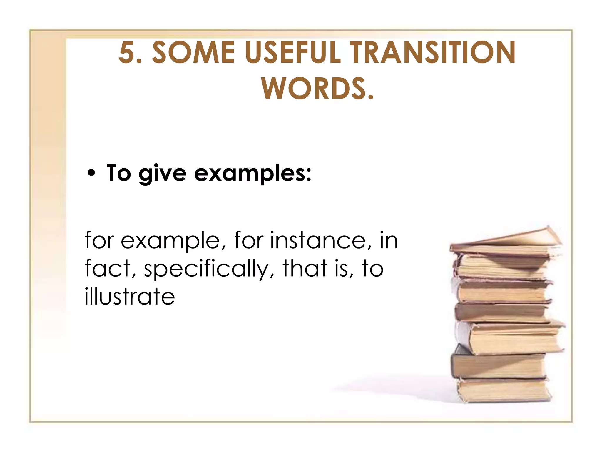 5. SOME USEFUL TRANSITION
WORDS.
• To give examples:

for example, for instance, in
fact, specifically, that is, to
illustrate

 