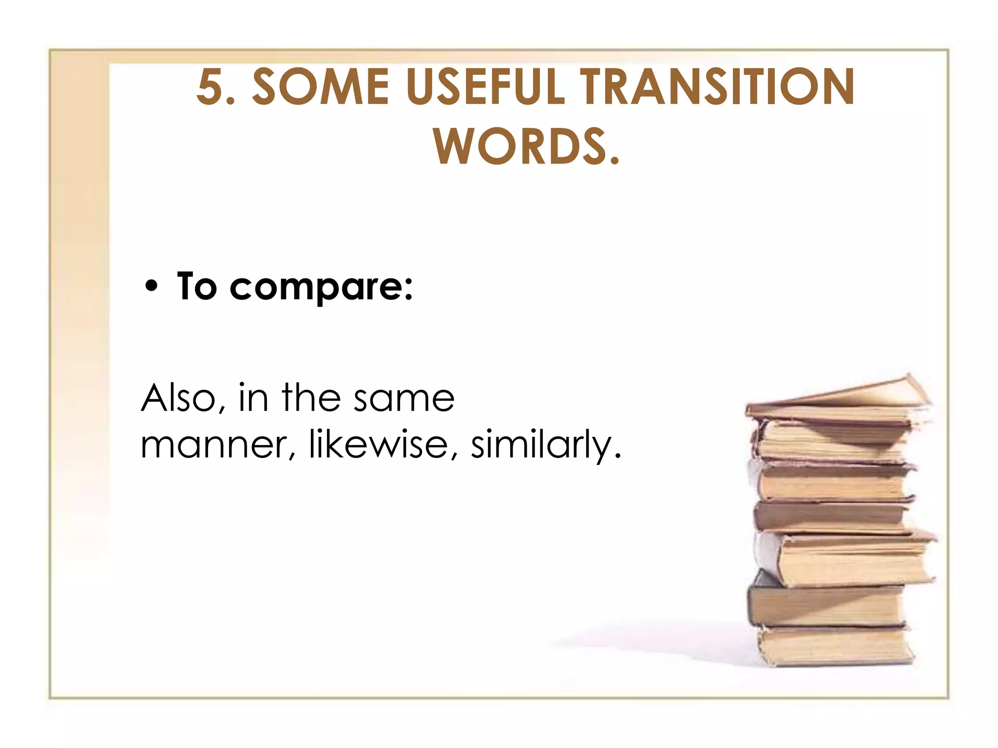 5. SOME USEFUL TRANSITION
WORDS.
• To compare:

Also, in the same
manner, likewise, similarly.

 