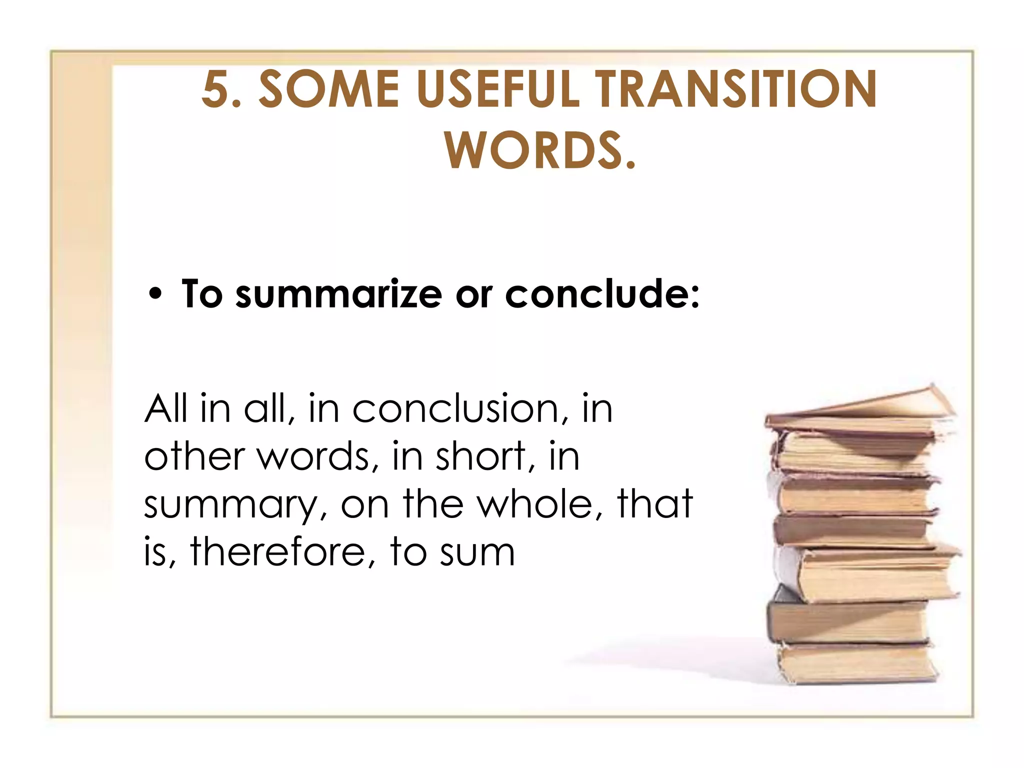 5. SOME USEFUL TRANSITION
WORDS.
• To summarize or conclude:

All in all, in conclusion, in
other words, in short, in
summary, on the whole, that
is, therefore, to sum

 