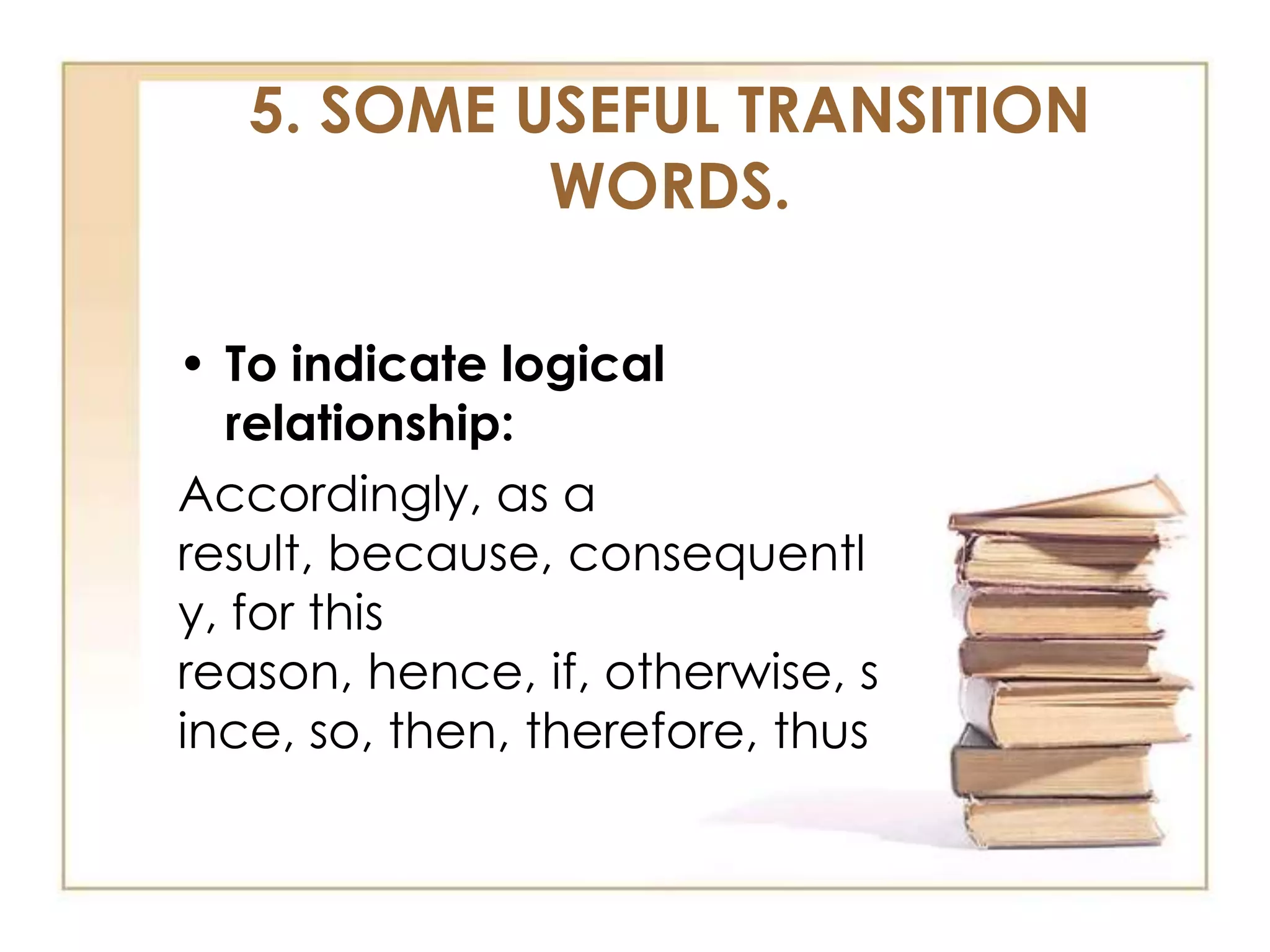 5. SOME USEFUL TRANSITION
WORDS.
• To indicate logical
relationship:
Accordingly, as a
result, because, consequentl
y, for this
reason, hence, if, otherwise, s
ince, so, then, therefore, thus

 