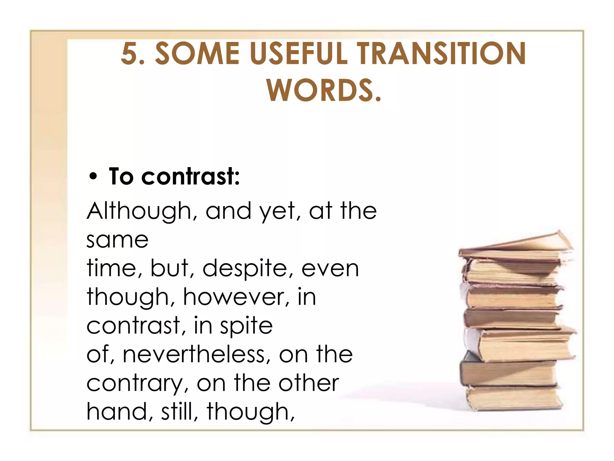 5. SOME USEFUL TRANSITION
WORDS.
• To contrast:
Although, and yet, at the
same
time, but, despite, even
though, however, in
contrast, in spite
of, nevertheless, on the
contrary, on the other
hand, still, though,

 