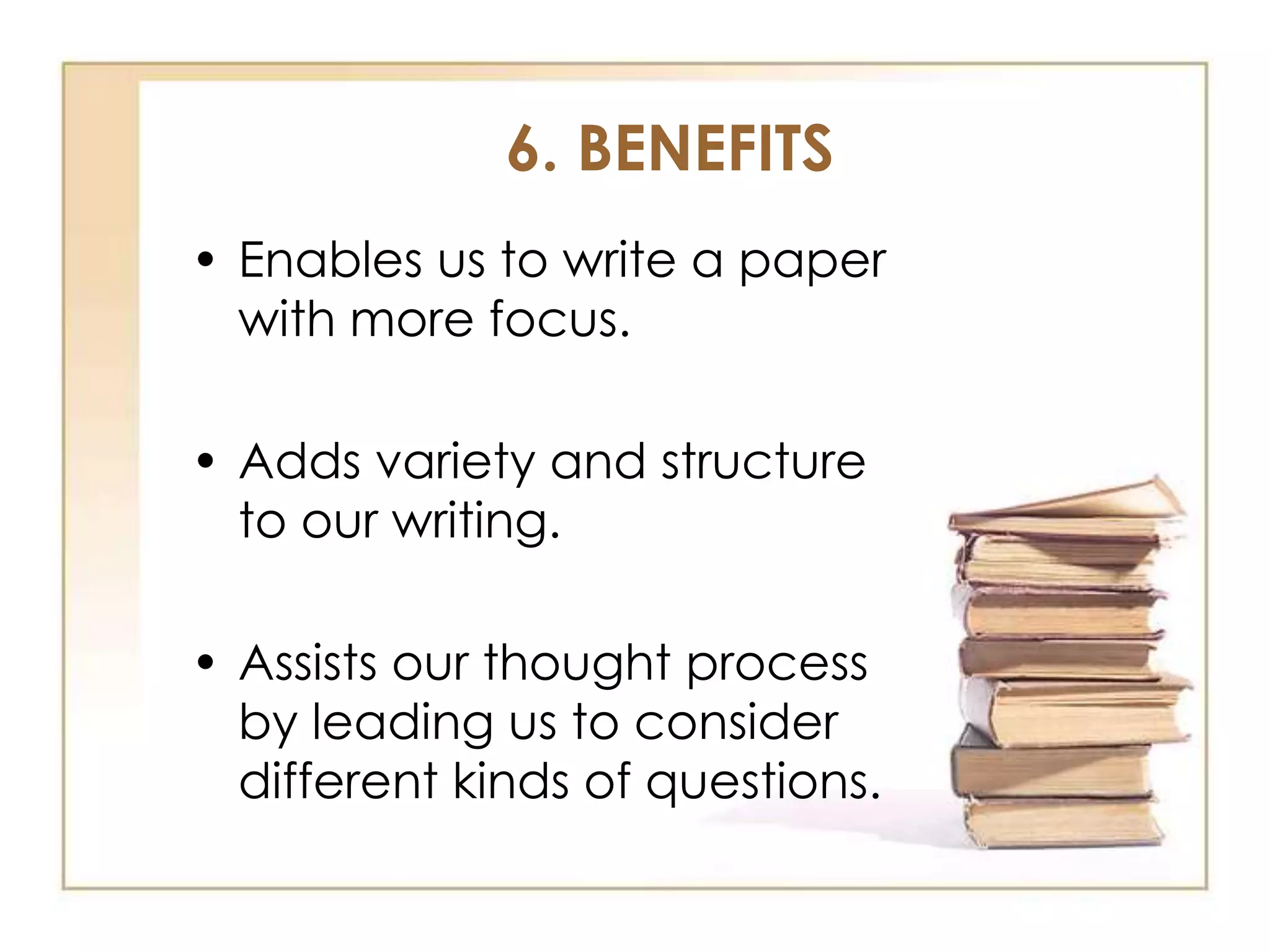 6. BENEFITS
• Enables us to write a paper
with more focus.
• Adds variety and structure
to our writing.
• Assists our thought process
by leading us to consider
different kinds of questions.

 