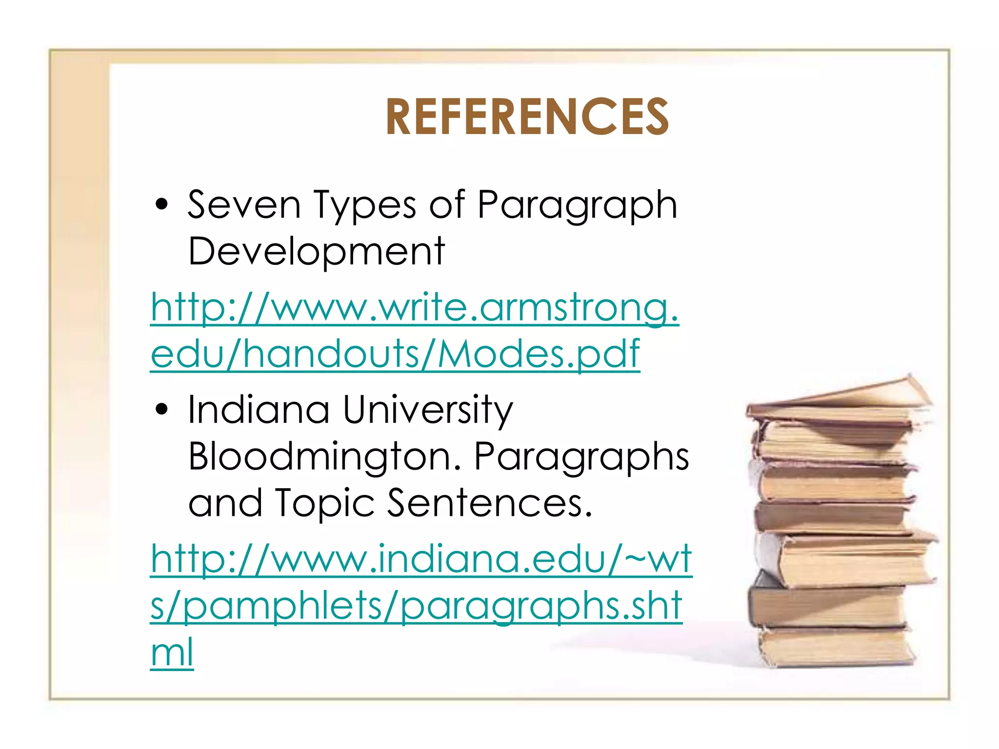 REFERENCES
• Seven Types of Paragraph
Development
http://www.write.armstrong.
edu/handouts/Modes.pdf
• Indiana University
Bloodmington. Paragraphs
and Topic Sentences.
http://www.indiana.edu/~wt
s/pamphlets/paragraphs.sht
ml

 
