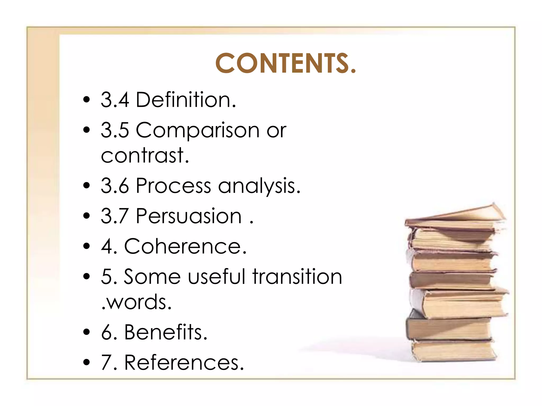 CONTENTS.
• 3.4 Definition.
• 3.5 Comparison or
contrast.
• 3.6 Process analysis.
• 3.7 Persuasion .
• 4. Coherence.
• 5. Some useful transition
.words.
• 6. Benefits.
• 7. References.

 