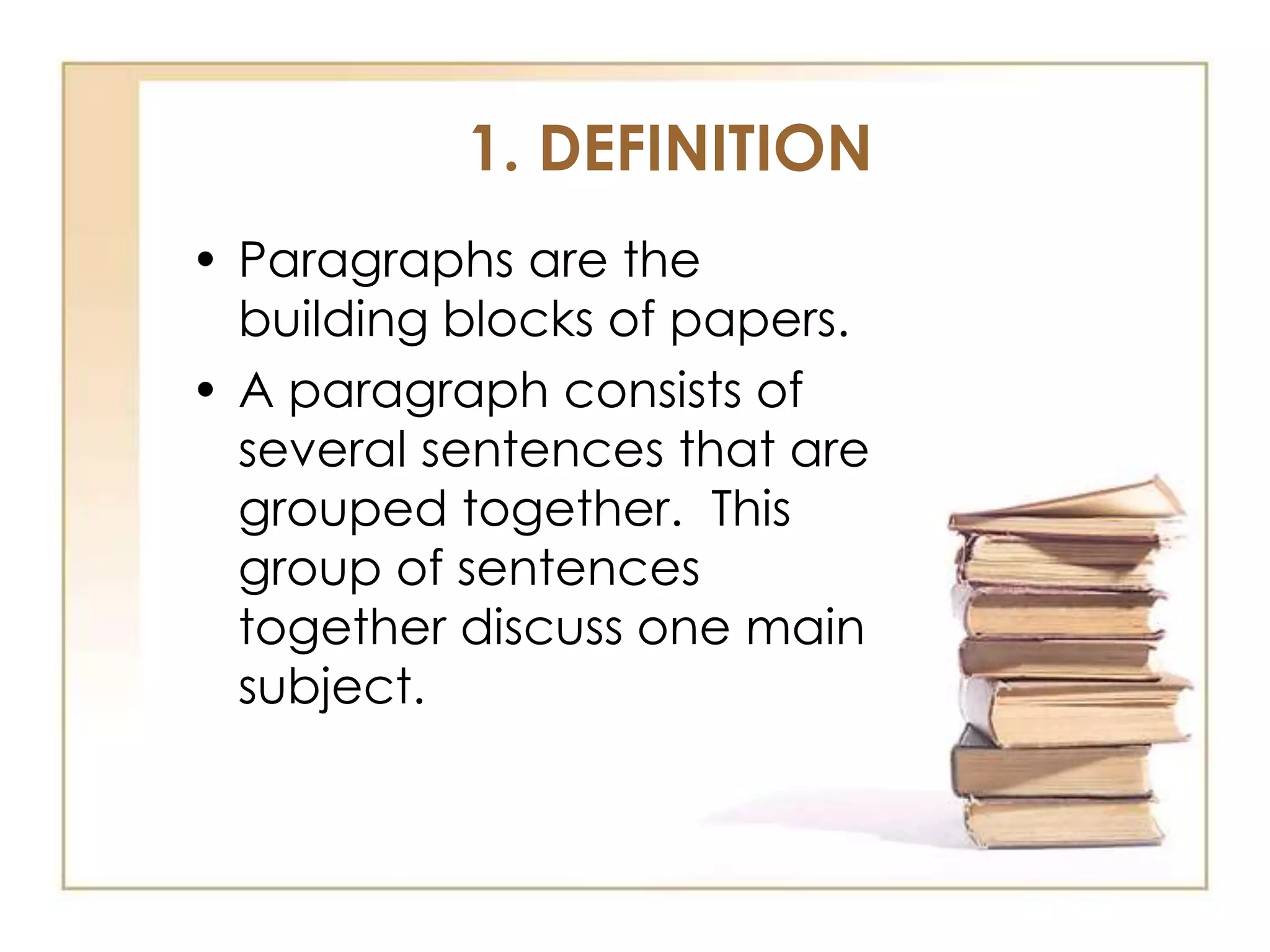 1. DEFINITION
• Paragraphs are the
building blocks of papers.
• A paragraph consists of
several sentences that are
grouped together. This
group of sentences
together discuss one main
subject.

 