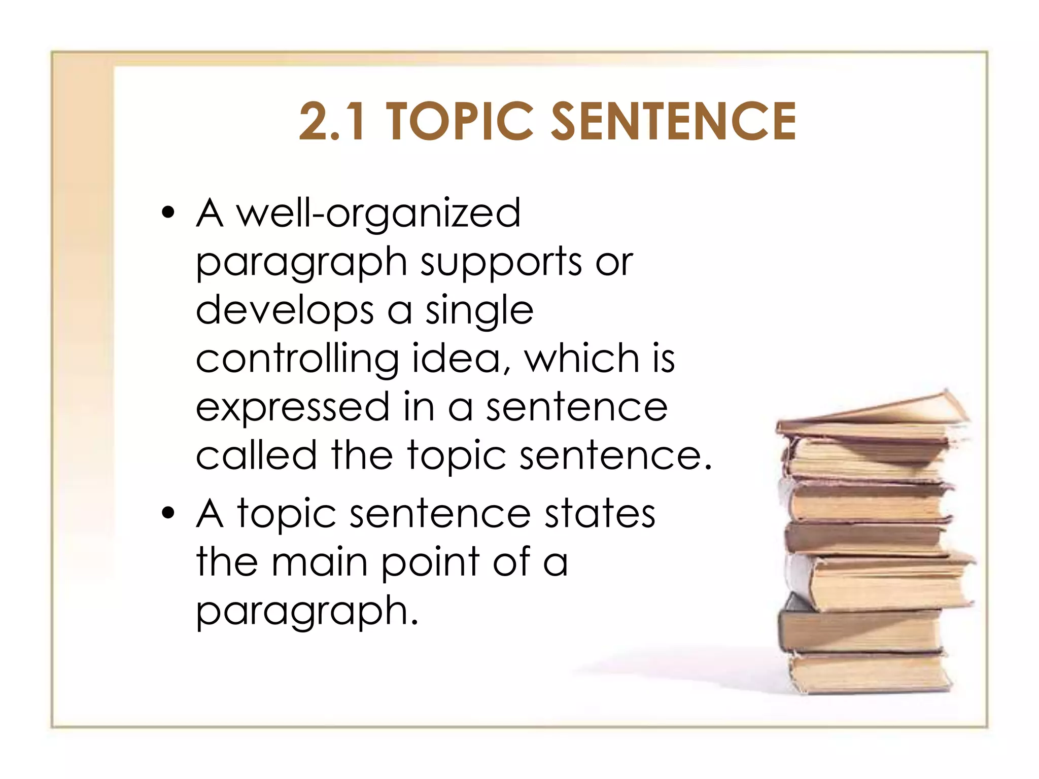 2.1 TOPIC SENTENCE
• A well-organized
paragraph supports or
develops a single
controlling idea, which is
expressed in a sentence
called the topic sentence.
• A topic sentence states
the main point of a
paragraph.

 